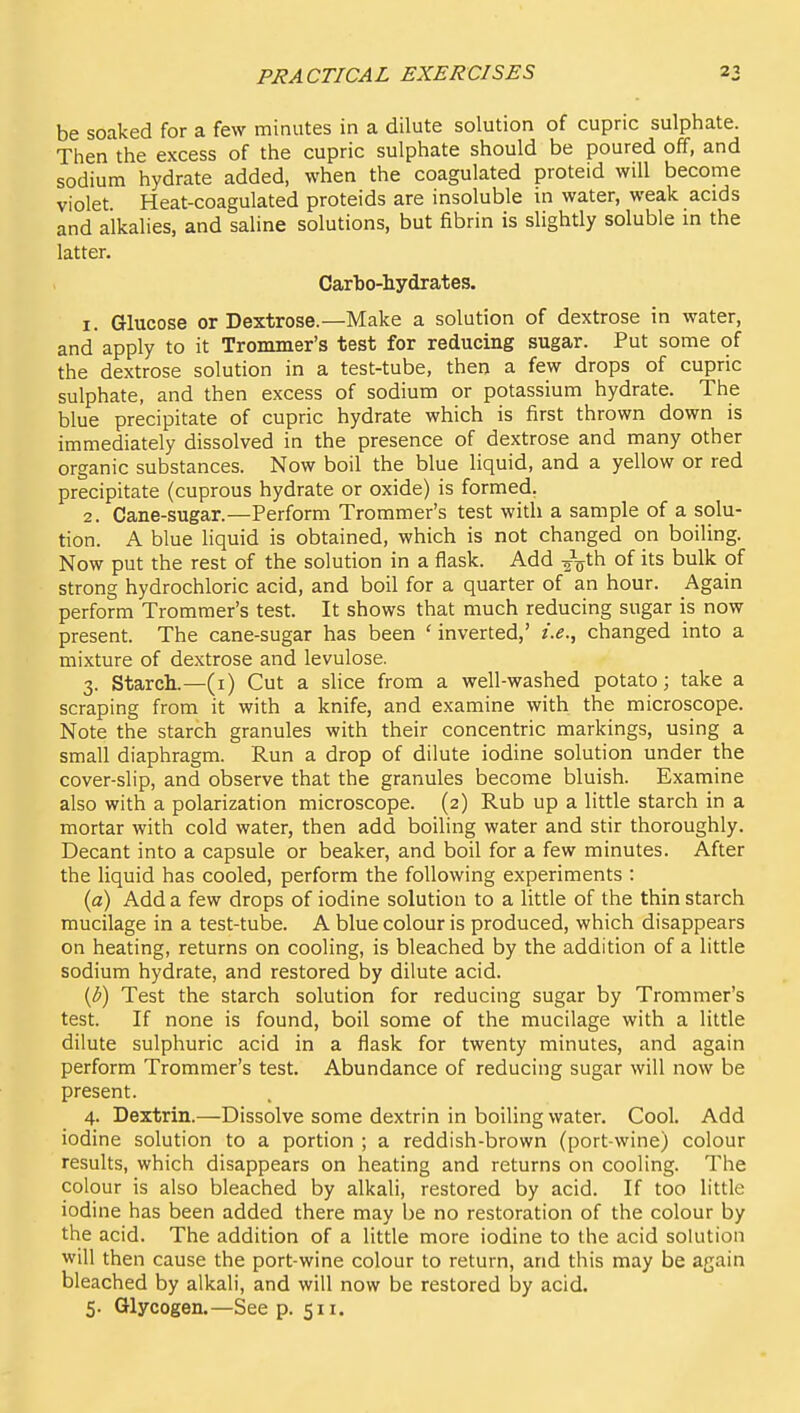 be soaked for a few minutes in a dilute solution of cupric sulphate. Then the excess of the cupric sulphate should be poured off, and sodium hydrate added, when the coagulated proteid will become violet. Heat-coagulated proteids are insoluble m water, weak acids and alkalies, and saline solutions, but fibrin is slightly soluble in the latter. Carbo-hydrates. 1. Glucose or Dextrose.—Make a solution of dextrose in water, and apply to it Trommer's test for reducing sugar. Put some of the dextrose solution in a test-tube, then a few drops of cupric sulphate, and then excess of sodium or potassium hydrate. The blue precipitate of cupric hydrate which is first thrown down is immediately dissolved in the presence of dextrose and many other organic substances. Now boil the blue liquid, and a yellow or red precipitate (cuprous hydrate or oxide) is formed. 2. Cane-sugar.—Perform Trommer's test with a sample of a solu- tion. A blue liquid is obtained, which is not changed on boiling. Now put the rest of the solution in a flask. Add -^-^th. of its bulk of strong hydrochloric acid, and boil for a quarter of an hour. Again perform Trommer's test. It shows that much reducing sugar is now present. The cane-sugar has been ' inverted,' i.e., changed into a mixture of dextrose and levulose. 3. Starch.—(i) Cut a slice from a well-washed potato; take a scraping from it with a knife, and examine with the microscope. Note the starch granules with their concentric markings, using a small diaphragm. Run a drop of dilute iodine solution under the cover-slip, and observe that the granules become bluish. Examine also with a polarization microscope. (2) Rub up a little starch in a mortar with cold water, then add boiling water and stir thoroughly. Decant into a capsule or beaker, and boil for a few minutes. After the liquid has cooled, perform the following experiments : {a) Add a few drops of iodine solution to a little of the thin starch mucilage in a test-tube. A blue colour is produced, which disappears on heating, returns on cooling, is bleached by the addition of a little sodium hydrate, and restored by dilute acid. (b) Test the starch solution for reducing sugar by Trommer's test. If none is found, boil some of the mucilage with a little dilute sulphuric acid in a flask for twenty minutes, and again perform Trommer's test. Abundance of reducing sugar will now be present. 4. Dextrin.—Dissolve some dextrin in boiling water. Cool. Add iodine solution to a portion ; a reddish-brown (port-wine) colour results, which disappears on heating and returns on cooling. The colour is also bleached by alkali, restored by acid. If too little iodine has been added there may be no restoration of the colour by the acid. The addition of a little more iodine to the acid solution will then cause the port-wine colour to return, and this may be again bleached by alkali, and will now be restored by acid.