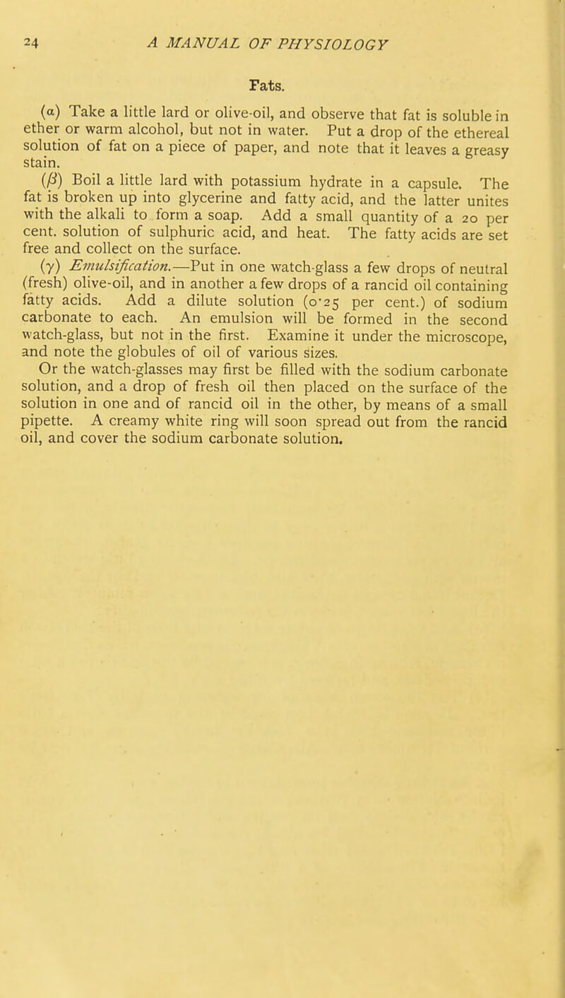 Fats. (a) Take a little lard or olive-oil, and observe that fat is soluble in ether or warm alcohol, but not in water. Put a drop of the ethereal solution of fat on a piece of paper, and note that it leaves a greasy stain. {(i) Boil a little lard with potassium hydrate in a capsule. The fat is broken up into glycerine and fatty acid, and the latter unites with the alkali to form a soap. Add a small quantity of a 20 per cent, solution of sulphuric acid, and heat. The fatty acids are set free and collect on the surface. (y) Evtulsification.—Put in one watch-glass a few drops of neutral (fresh) olive-oil, and in another a few drops of a rancid oil containing fatty acids. Add a dilute solution (o'25 per cent.) of sodium carbonate to each. An emulsion will be formed in the second watch-glass, but not in the first. Examine it under the microscope, and note the globules of oil of various sizes. Or the watch-glasses may first be filled with the sodium carbonate solution, and a drop of fresh oil then placed on the surface of the solution in one and of rancid oil in the other, by means of a small pipette. A creamy white ring will soon spread out from the rancid oil, and cover the sodium carbonate solution.