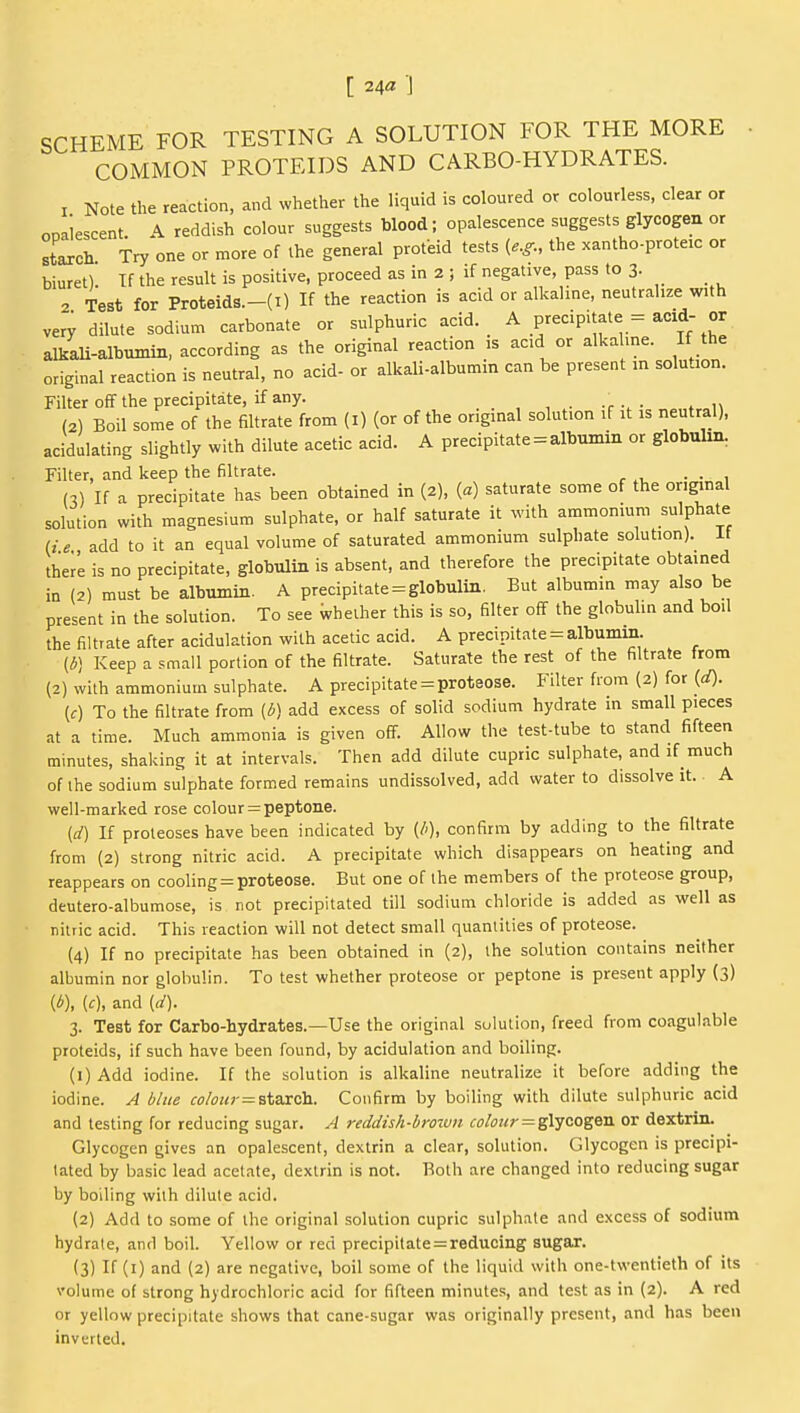 [ 24« J SCHEME FOR TESTING A SOLUTION FOR THE MORE COMMON PROTEIDS AND CARBO-HYDRATES. T Note the reaction, and whether the liquid is coloured or colourless, clear or ooaiescent. A reddish colour suggests blood; opalescence suggests glycogen or sLch Try one or more of the general proteid tests (e.^., the xantho-proteic or biuret). If the result is positive, proceed as in 2 ; if negative, pass to 3. 2 Test for Proteids.-(i) If the reaction is acid or alkaline, neutralize with very dilute sodium carbonate or sulphuric acid. _ ^ precipitate := acid- or alkaU-albumin, according as the original reaction is acid or alkaline. If the original reaction is neutral, no acid- or alkali-albumin can be present m solution. Filter off the precipitate, if any. , , . t • * n (2) Boil some of the filtrate from (i) (or of the original solution if it is neutral), acidulating slightly with dilute acetic acid. A precipitate = albumin or globulin, Filter, and keep the filtrate. . (.) If a precipitate has been obtained in (2), (a) saturate some of the ongmal solution with magnesium sulphate, or half saturate it ^vith ammonium sulphate (ie add to it an equal volume of saturated ammonium sulphate solution). It therL is no precipitate, globulin is absent, and therefore the precipitate obtained in (2) must be albumin. A precipitate = globulin. But albumin may also be present in the solution. To see whether this is so, filter off the globulin and boil the filtrate after acidulation with acetic acid. A precipitate = albumin. {6] Keep a small portion of the filtrate. Saturate the rest of the filtrate from (2) with ammonium sulphate. A precipitate = proteose. Filter from (2) for {d). (f) To the filtrate from (l>] add excess of solid sodium hydrate in small pieces at a time. Much ammonia is given off. Allow the test-tube to stand fifteen minutes, shaking it at intervals. Then add dilute cupric sulphate, and if much of the sodium sulphate formed remains undissolved, add water to dissolve it. A well-marked rose colour = peptone. (d) If proteoses have been indicated by {/>), confirm by adding to the filtrate from (2) strong nitric acid. A precipitate which disappears on heating and reappears on cooling = proteose. But one of the members of the proteose group, deutero-albumose, is not precipitated till sodium chloride is added as well as nitric acid. This reaction will not detect small quantities of proteose. (4) If no precipitate has been obtained in (2), the solution contains neither albumin nor globulin. To test whether proteose or peptone is present apply (3) {6), [c], and id). 3. Test for Carbo-hydrates.—Use the original solution, freed from coagulable proteids, if such have been found, by acidulation and boiling. (1) Add iodine. If the solution is alkaline neutralize it before adding the iodine. A blue colour=^\,2xzy\. Confirm by boiling with dilute sulphuric acid and testing for reducing sugar. A reddish-brotun colour = glycogen or dextrin. Glycogen gives an opalescent, dextrin a clear, solution. Glycogen is precipi- tated by basic lead acetate, dextrin is not. Both are changed into reducing sugar by boiling with dilute acid. (2) Add to some of the original solution cupric sulphate and excess of sodium hydrate, and boil. Yellow or red precipitate=reducing sugar. (3) If (i) and (2) are negative, boil some of the liquid with one-twentieth of its volume of strong hydrochloric acid for fifteen minutes, and test as in (2). A red or yellow precipitate shows that cane-sugar was originally present, and has been inverted.