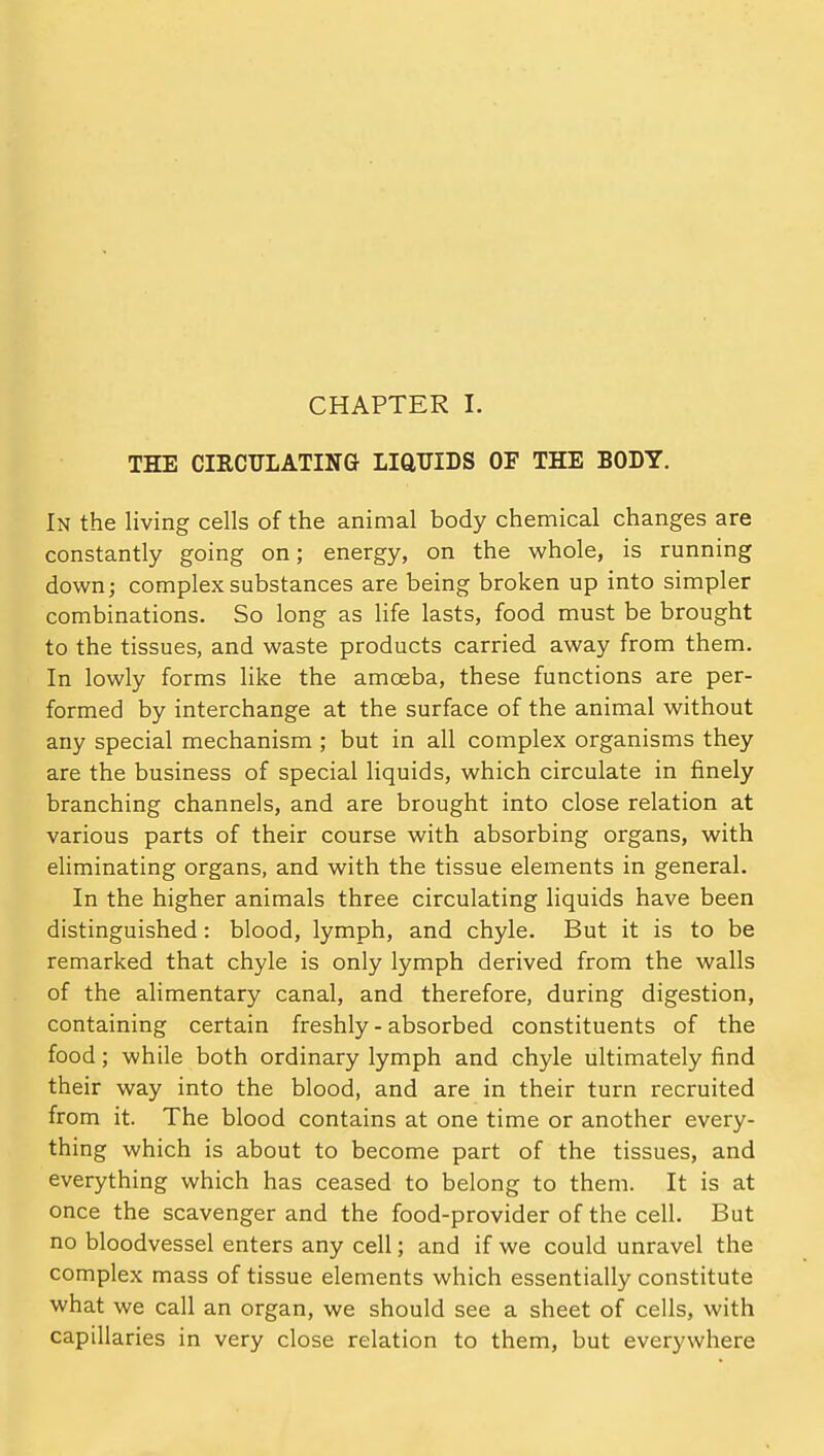 CHAPTER I. THE CIRCULATING LiaUIDS OF THE BODY. In the living cells of the animal body chemical changes are constantly going on; energy, on the whole, is running down; complex substances are being broken up into simpler combinations. So long as life lasts, food must be brought to the tissues, and waste products carried away from them. In lowly forms like the amoeba, these functions are per- formed by interchange at the surface of the animal without any special mechanism ; but in all complex organisms they are the business of special liquids, which circulate in finely branching channels, and are brought into close relation at various parts of their course with absorbing organs, with eliminating organs, and with the tissue elements in general. In the higher animals three circulating liquids have been distinguished: blood, lymph, and chyle. But it is to be remarked that chyle is only lymph derived from the walls of the alimentary canal, and therefore, during digestion, containing certain freshly - absorbed constituents of the food; while both ordinary lymph and chyle ultimately find their way into the blood, and are in their turn recruited from it. The blood contains at one time or another every- thing which is about to become part of the tissues, and everything which has ceased to belong to them. It is at once the scavenger and the food-provider of the cell. But no bloodvessel enters any cell; and if we could unravel the complex mass of tissue elements which essentially constitute what we call an organ, we should see a sheet of cells, with capillaries in very close relation to them, but everywhere