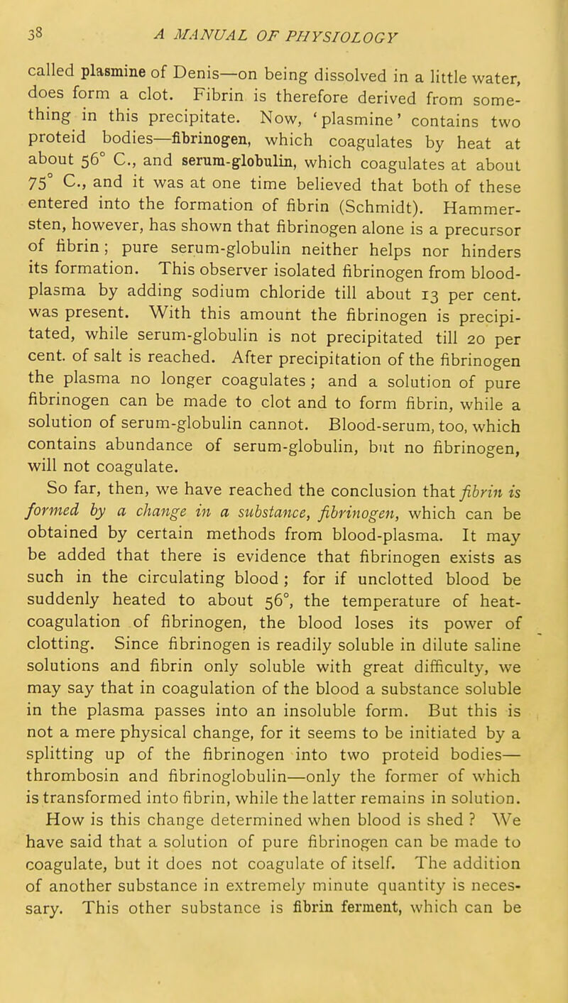 called plasmine of Denis—on being dissolved in a little water, does form a clot. Fibrin is therefore derived from some- thing in this precipitate. Now, 'plasmine' contains two proteid bodies—fibrinogen, which coagulates by heat at about 56° C, and serum-globulin, which coagulates at about 75° C, and it was at one time believed that both of these entered into the formation of fibrin (Schmidt). Hammer- sten, however, has shown that fibrinogen alone is a precursor of fibrin; pure serum-globuHn neither helps nor hinders its formation. This observer isolated fibrinogen from blood- plasma by adding sodium chloride till about 13 per cent, was present. With this amount the fibrinogen is precipi- tated, while serum-globulin is not precipitated till 20 per cent, of salt is reached. After precipitation of the fibrinogen the plasma no longer coagulates ; and a solution of pure fibrinogen can be made to clot and to form fibrin, while a solution of serum-globulin cannot. Blood-serum, too, which contains abundance of serum-globuHn, but no fibrinogen, will not coagulate. So far, then, we have reached the conclusion that fibrin is formed by a change in a substance, fibrinogen, which can be obtained by certain methods from blood-plasma. It may be added that there is evidence that fibrinogen exists as such in the circulating blood ; for if unclotted blood be suddenly heated to about 56°, the temperature of heat- coagulation of fibrinogen, the blood loses its power of clotting. Since fibrinogen is readily soluble in dilute saline solutions and fibrin only soluble with great difficulty, we may say that in coagulation of the blood a substance soluble in the plasma passes into an insoluble form. But this is not a mere physical change, for it seems to be initiated by a splitting up of the fibrinogen into two proteid bodies— thrombosin and fibrinoglobulin—only the former of which is transformed into fibrin, while the latter remains in solution. How is this change determined when blood is shed ? We have said that a solution of pure fibrinogen can be made to coagulate, but it does not coagulate of itself. The addition of another substance in extremely minute quantity is neces- sary. This other substance is fibrin ferment, which can be