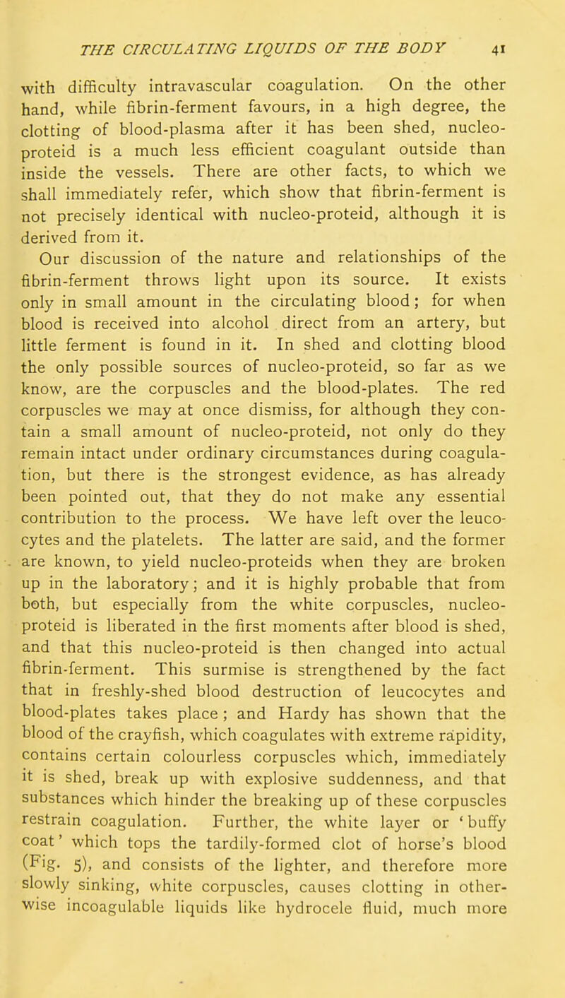 with difficulty intravascular coagulation. On the other hand, while fibrin-ferment favours, in a high degree, the clotting of blood-plasma after it has been shed, nucleo- proteid is a much less efficient coagulant outside than inside the vessels. There are other facts, to which we shall immediately refer, which show that fibrin-ferment is not precisely identical with nucleo-proteid, although it is derived from it. Our discussion of the nature and relationships of the fibrin-ferment throws light upon its source. It exists only in small amount in the circulating blood; for when blood is received into alcohol direct from an artery, but little ferment is found in it. In shed and clotting blood the only possible sources of nucleo-proteid, so far as we know, are the corpuscles and the blood-plates. The red corpuscles we may at once dismiss, for although they con- tain a small amount of nucleo-proteid, not only do they remain intact under ordinary circumstances during coagula- tion, but there is the strongest evidence, as has already been pointed out, that they do not make any essential contribution to the process. We have left over the leuco- cytes and the platelets. The latter are said, and the former are known, to yield nucleo-proteids when they are broken up in the laboratory; and it is highly probable that from both, but especially from the white corpuscles, nucleo- proteid is liberated in the first moments after blood is shed, and that this nucleo-proteid is then changed into actual fibrin-ferment. This surmise is strengthened by the fact that in freshly-shed blood destruction of leucocytes and blood-plates takes place; and Hardy has shown that the blood of the crayfish, which coagulates with extreme rapidity, contains certain colourless corpuscles which, immediately it is shed, break up with explosive suddenness, and that substances which hinder the breaking up of these corpuscles restrain coagulation. Further, the white layer or ' buffy coat' which tops the tardily-formed clot of horse's blood (Fig. 5), and consists of the lighter, and therefore more slowly sinking, white corpuscles, causes clotting in other- wise incoagulable liquids like hydrocele fluid, much more