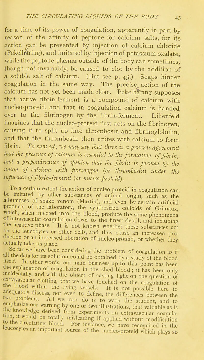 for a time of its power of coagulation, apparently in part by reason of the affinity of peptone for calcium salts, for its action can be prevented by injection of calcium chloride (Pekelhlring), and imitated by injection of potassium oxalate, while the peptone plasma outside of the body can sometimes, though not invariably, be caused to clot by the addition of a soluble salt of calcium. (But see p. 45.) Soaps hinder coagulation in the same way. The precise action of the calcium has not yet been made clear. Pekelharing supposes that active fibrin-ferment is a compound of calcium with nucleo-proteid, and that in coagulation calcium is handed over to the fibrinogen by the fibrin-ferment. Lilienfeld imagines that the nucleo-proteid first acts on the fibrinogen, causing it to spht up into thrombosin and fibrinoglobulin, and that the thrombosin then unites with calcium to form fibrin. To sum up, we may say that there is a general agreement that the presence of calcium is essential to the formation of fibrin, ^ind a preponderance of opinion that the fibrin is formed by the icnion of calcitim with fibrinogen {or thrombosin) under the influence of fibrin-ferment {or nucleo-proteid). To a certain extent the action of nucleo proteid in coagulation can be imitated by other substances of animal origin, such as the albumoses of snake venom (Martin), and even by certain artificial products of the laboratory, the synthesized colloids of Grimaux, which, when injected into the blood, produce the same phenomena of mtravascular coagulation down to the finest detail, and including the negative phase. It is not known whether these substances act on the leucocytes or other cells, and thus cause an increased pro- duction or an increased liberation of nucleo-proteid, or whether they actually take its place. So far we have been considering the problem of coagulation as if an the data for its solution could be obtained by a study of the blood Itself. In other words, our main business up to this point has been the explanation of coagulation in the shed blood; it has been only incidentally, and with the object of casting light on the question of extravascular clotting, that we have touched on the coagulation of the blood within the living vessels. It is not possible here to adequately discuss, nor even to define, the differences between the two problems. All we can do is to warn the student, and to emphasize our warning by one or two illustrations, that valuable as is ine knowledge derived from experiments on extravascular coagula- tion it wou d be totally misleading if applied without modification to the circulatmg blood. For instance, we have recognised in the leucocytes an important source of the nucleo-proteid which plays so