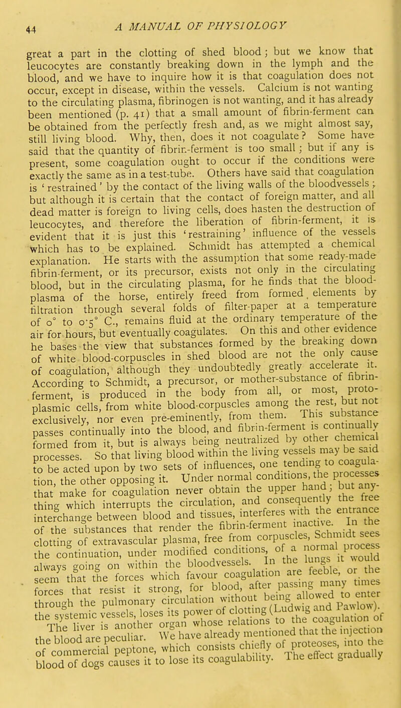 great a part in the clotting of shed blood; but we know that leucocytes are constantly breaking down in the lymph and the blood, and we have to inquire how it is that coagulation does not occur, except in disease, within the vessels. Calcium is not wanting to the circulating plasma, fibrinogen is not wanting, and it has already been mentioned (p. 41) that a small amount of fibrin-ferment can be obtained from the perfectly fresh and, as we might almost say, still living blood. Why, then, does it not coagulate ? Some have said that the quantity of fibrin-ferment is too small; but if any is present, some coagulation ought to occur if the conditions were exactly the same as in a test-tube. Others have said that coagulation is ' restrained' by the contact of the living walls of the bloodvessels \ but although it is certain that the contact of foreign matter, and all dead matter is foreign to living cells, does hasten the destruction of leucocytes, and therefore the liberation of fibrin-ferment, it is evident that it is just this 'restraining' influence of the vessels Which has to be explained. Schmidt has attempted a chemical explanation. He starts with the assumption that some ready-made fibrin-ferment, or its precursor, exists not only in the circulating blood, but in the circulating plasma, for he finds that the blood- plasma of the horse, entirely freed from formed. elements by filtration through several folds of filter-paper at a temperature of 0° to o-s° C, remains fluid at the ordinary temperature of the air for hours, but eventually coagulates. On this and other evidence he bases the view that substances formed by the breaking down of white blood-corpuscles in shed blood are not the only cause of coagulation, although they undoubtedly greatly accelerate it. According to Schmidt, a precursor, or mother-substance of fibrin- ferment, is produced in the body from all, or most, proto- plasmic cells, from white blood-corpuscles among the rest, but not exclusively, nor even ore-eminently, from them. This substance passes continually into'the blood, and ^^-f^^^'^'^^^^ formed from it, but is always being neutralized by other chemical processes So hat living blood within the living vessels may be said fo be acted upon by two'sets of influences, .Jending to co^^^^^^^^^^^ tion, the othe? opposing it. Under normal conditions he pmcesses that make for coagulation never obtain the PP^r but any thing which interrupts the circulation, and consequently the free interchanc^e between blood and tissues, interferes with the entrance of the substances that render the fi^nn-ferment inactive. In the clotting of extravascular plasma, free from ^o-'P^/f ' ^chmid^ the continuation, under modified conditions of a P^^^^f^ alwavs eoing on within the bloodvessels. In the ^gf u wou a seem that the forces which favour coagulation are feeble, o the