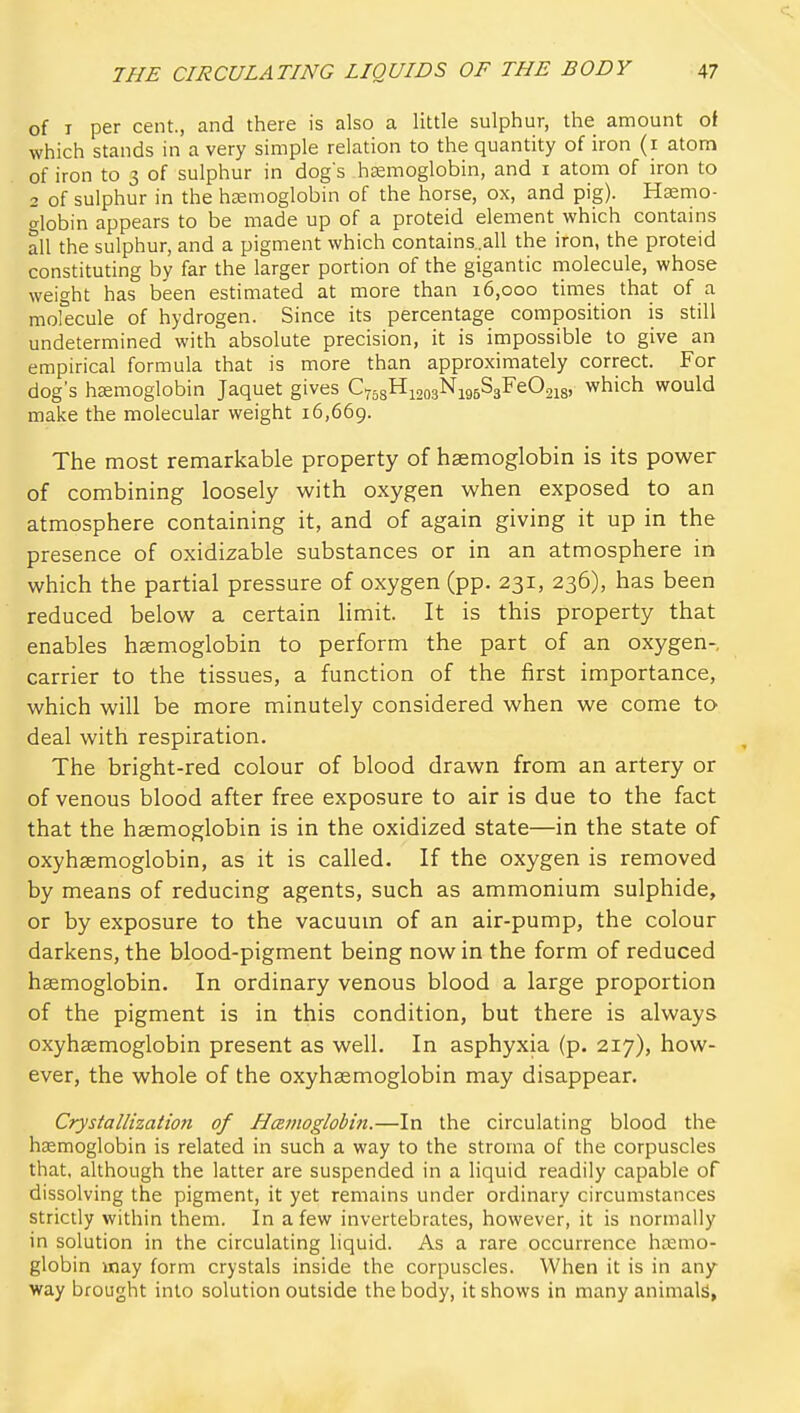 of I per cent., and there is also a little sulphur, the amount of which stands in a very simple relation to the quantity of iron (i atom of iron to 3 of sulphur in dog's hsemoglobin, and i atom of iron to 2 of sulphur in the hajnioglobin of the horse, ox, and pig). Hjemo- globin appears to be made up of a proteid element which contains all the sulphur, and a pigment which contains..all the iron, the proteid constituting by far the larger portion of the gigantic rnolecule, whose weight has been estimated at more than 16,000 times that of a molecule of hydrogen. Since its percentage composition is still undetermined with absolute precision, it is impossible to give an empirical formula that is more than approximately correct. For dog's hsemoglobin Jaquet gives C758Hi203Nig5S3FeO2i8, which would make the molecular weight 16,669. The most remarkable property of haemoglobin is its power of combining loosely with oxygen when exposed to an atmosphere containing it, and of again giving it up in the presence of oxidizable substances or in an atmosphere in which the partial pressure of oxygen (pp. 231, 236), has been reduced below a certain Hmit. It is this property that enables haemoglobin to perform the part of an oxygen- carrier to the tissues, a function of the first importance, which will be more minutely considered when we come to deal with respiration. The bright-red colour of blood drawn from an artery or of venous blood after free exposure to air is due to the fact that the haemoglobin is in the oxidized state—in the state of oxyhaemoglobin, as it is called. If the oxygen is removed by means of reducing agents, such as ammonium sulphide, or by exposure to the vacuum of an air-pump, the colour darkens, the blood-pigment being now in the form of reduced haemoglobin. In ordinary venous blood a large proportion of the pigment is in this condition, but there is always oxyhaemoglobin present as well. In asphyxia (p. 217), how- ever, the whole of the oxyhaemoglobin may disappear. Crystallization of Hcemoglobin.—In the circulating blood the hsemoglobin is related in such a way to the stroma of the corpuscles that, although the latter are suspended in a liquid readily capable of dissolving the pigment, it yet remains under ordinary circumstances stricdy within them. In a few invertebrates, however, it is normally in solution in the circulating liquid. As a rare occurrence haemo- globin may form crystals inside the corpuscles. When it is in any way brought into solution outside the body, it shows in many animals,