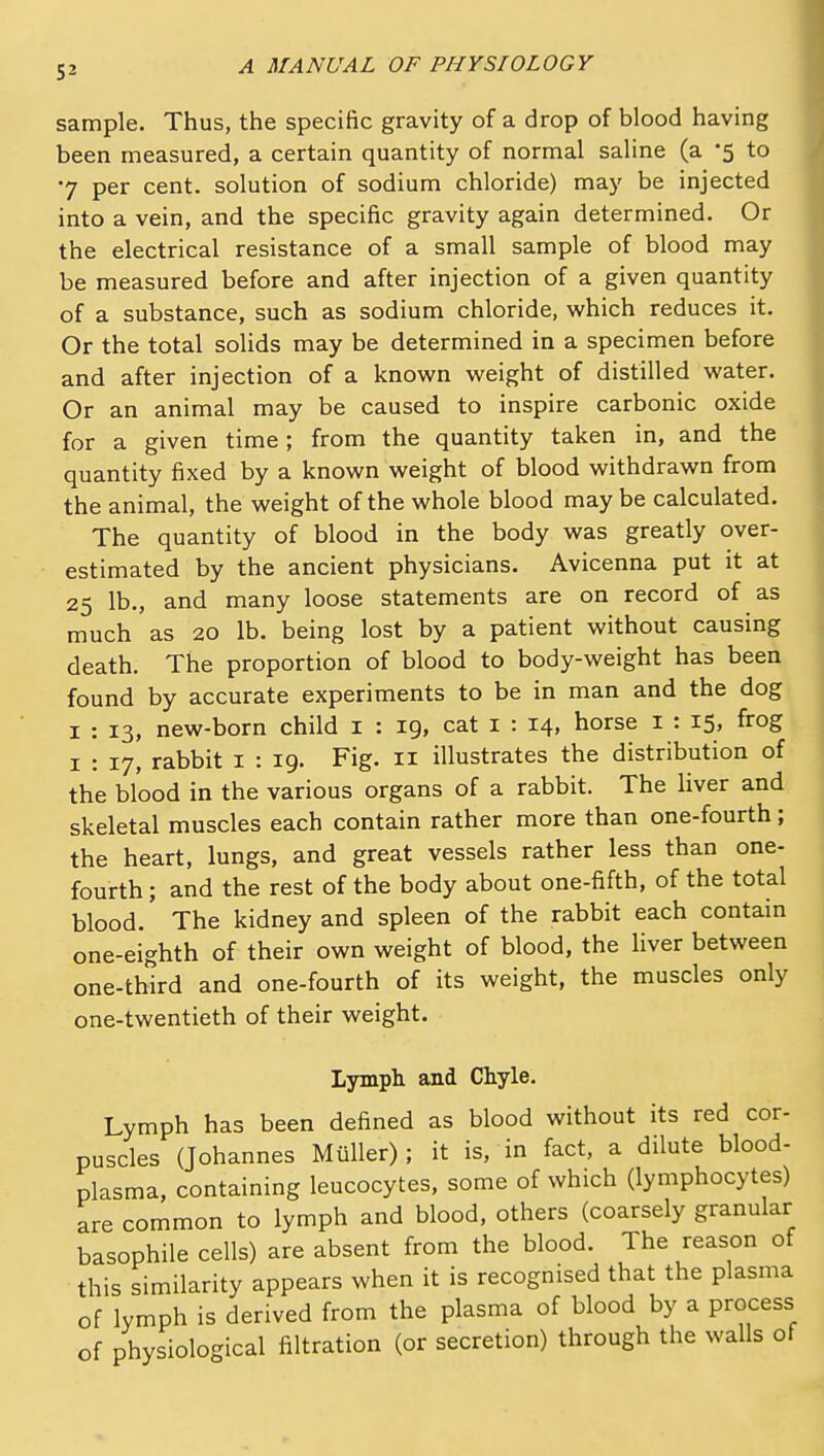 sample. Thus, the specific gravity of a drop of blood having been measured, a certain quantity of normal saline (a -5 to 7 per cent, solution of sodium chloride) may be injected into a vein, and the specific gravity again determined. Or the electrical resistance of a small sample of blood may be measured before and after injection of a given quantity of a substance, such as sodium chloride, which reduces it. Or the total solids may be determined in a specimen before and after injection of a known weight of distilled water. Or an animal may be caused to inspire carbonic oxide for a given time; from the quantity taken in, and the quantity fixed by a known weight of blood withdrawn from the animal, the weight of the whole blood may be calculated. The quantity of blood in the body was greatly over- estimated by the ancient physicians. Avicenna put it at 25 lb., and many loose statements are on record of as much as 20 lb. being lost by a patient without causing death. The proportion of blood to body-weight has been found by accurate experiments to be in man and the dog I : 13, new-born child i : 19, cat i : 14, horse i : 15, frog I : 17, rabbit i : 19. Fig. 11 illustrates the distribution of the blood in the various organs of a rabbit. The liver and skeletal muscles each contain rather more than one-fourth; the heart, lungs, and great vessels rather less than one- fourth ; and the rest of the body about one-fifth, of the total blood. The kidney and spleen of the rabbit each contain one-eighth of their own weight of blood, the liver between one-third and one-fourth of its weight, the muscles only one-twentieth of their weight. Lymph and Chyle. Lymph has been defined as blood without its red cor- puscles (Johannes Miiller); it is, in fact, a dilute blood- plasma, containing leucocytes, some of which (lymphocytes) are common to lymph and blood, others (coarsely granular basophile cells) are absent from the blood. The reason of this similarity appears when it is recognised that the plasma of lymph is derived from the plasma of blood by a process of physiological filtration (or secretion) through the walls of