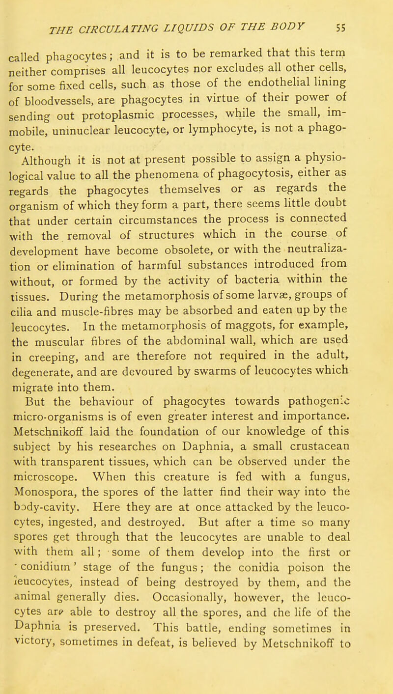 called phagocytes; and it is to be remarked that this tertp neither comprises all leucocytes nor excludes all other cells, for some fixed cells, such as those of the endothelial lining of bloodvessels, are phagocytes in virtue of their power of sending out protoplasmic processes, while the small, im- mobile, unmuclear leucocyte, or lymphocyte, is not a phago- cyte. Although it is not at present possible to assign a physio- logical value to all the phenomena of phagocytosis, either as regards the phagocytes themselves or as regards the organism of which they form a part, there seems little doubt that under certain circumstances the process is connected with the removal of structures which in the course of development have become obsolete, or with the neutraliza- tion or elimination of harmful substances introduced from without, or formed by the activity of bacteria within the tissues. During the metamorphosis of some larvae, groups of cilia and muscle-fibres may be absorbed and eaten up by the leucocytes. In the metamorphosis of maggots, for example, the muscular fibres of the abdominal wall, which are used in creeping, and are therefore not required in the adult, degenerate, and are devoured by swarms of leucocytes which migrate into them. But the behaviour of phagocytes towards pathogenic micro-organisms is of even greater interest and importance. Metschnikoff laid the foundation of our knowledge of this subject by his researches on Daphnia, a small crustacean with transparent tissues, vyhich can be observed under the microscope. When this creature is fed with a fungus, Monospora, the spores of the latter find their way into the body-cavity. Here they are at once attacked by the leuco- cytes, ingested, and destroyed. But after a time so many spores get through that the leucocytes are unable to deal with them all; some of them develop into the first or • conidiuin ' stage of the fungus; the conidia poison the leucocytes, instead of being destroyed by them, and the animal generally dies. Occasionally, however, the leuco- cytes 0X9 able to destroy all the spores, and che life of the Daphnia is preserved. This battle, ending sometimes in victory, sometimes in defeat, is believed by Metschnikoff to