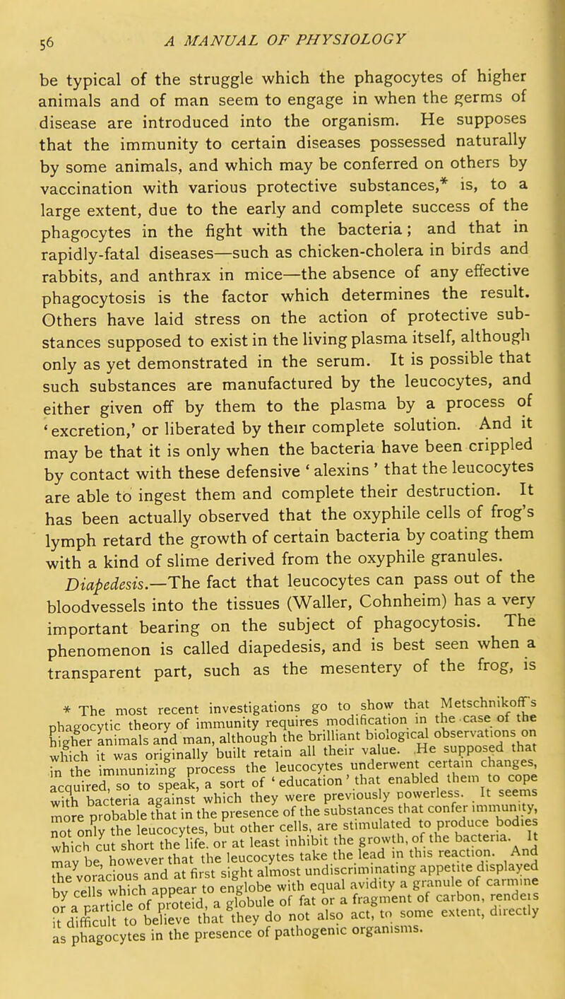 be typical of the struggle which the phagocytes of higher animals and of man seem to engage in when the germs of disease are introduced into the organism. He supposes that the immunity to certain diseases possessed naturally by some animals, and which may be conferred on others by vaccination with various protective substances,* is, to a large extent, due to the early and complete success of the phagocytes in the fight with the bacteria; and that in rapidly-fatal diseases—such as chicken-cholera in birds and rabbits, and anthrax in mice—the absence of any effective phagocytosis is the factor which determines the result. Others have laid stress on the action of protective sub- stances supposed to exist in the living plasma itself, although only as yet demonstrated in the serum. It is possible that such substances are manufactured by the leucocytes, and either given off by them to the plasma by a process of ' excretion,' or liberated by their complete solution. And it may be that it is only when the bacteria have been crippled by contact with these defensive ' alexins ' that the leucocytes are able to ingest them and complete their destruction. It has been actually observed that the oxyphile cells of frog's lymph retard the growth of certain bacteria by coating them with a kind of slime derived from the oxyphile granules. Diapedesis—The fact that leucocytes can pass out of the bloodvessels into the tissues (Waller, Cohnheim) has a very important bearing on the subject of phagocytosis. The phenomenon is called diapedesis, and is best seen when a transparent part, such as the mesentery of the frog, is * The most recent investigations go to show that MetschnikofTs nhaaocytic theory of immunity requires modification m the case of the Efgher animals and man, although the brilliant b-ological observations on which it was originally built retain all their value. .He supposed that S the immunizing process the leucocytes underwent certain changes, Acquired so to speak, a sort of ' education' that enabled them to cope 3 bacteria against which they were previously powerless. It seems more probable that in the presence of the substances that confer >nnnun.ty not onW the leucocytes, but other cells, are stimulated to produce bodies which cut short the life or at least inhibit the growth, of the bacteria. It mav be howeve that the leucocytes take the lead m this reaction. And Se vomcious and at first sight almost undiscriminat.ng appetite displayed bv ceHs which appear to englobe with equal avidity a granule of carmine nartTcle of Pioteid, a globule of fat or a fragment of carbon, rende s k diffiSt totSe that they do not also act, to some extent, directly as phagocytes in the presence of pathogenic organisms.