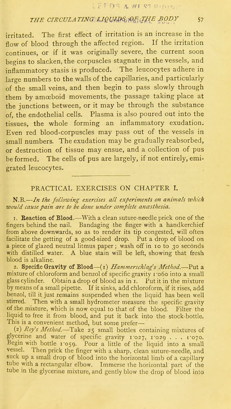 irritated. The first effect of irritation is an increase in the flow of blood through the affected region. If the irritation continues, or if it was originally severe, the current soon begins to slacken, the corpuscles stagnate in the vessels, and inflammatory stasis is produced. The leucocytes adhere in large numbers to the walls of the capillaries, and particularly of the small veins, and then begin to pass slowly through them by amceboid movements, the passage taking place at the junctions between, or it may be through the substance of, the endothelial cells. Plasma is also poured out into the tissues, the whole forming an inflammatory exudation. Even red blood-corpuscles may pass out of the vessels in small numbers. The exudation may be gradually reabsorbed, or destruction of tissue may ensue, and a collection of pus be formed. The cells of pus are largely, if not entirely, emi- grated leucocytes. PRACTICAL EXERCISES ON CHAPTER I. N.B.—In the following exercises all experiments on animals which would cause pain are to be done under complete ancesthesia. 1. Reaction of Blood.—With a clean suture-needle prick one of the fingers behind the nail. Bandaging the finger with a handkerchief from above downwards, so as to render its tip congested, will often facilitate the getting of a good-sized drop. Put a drop of blood on a piece of glazed neutral litmus paper; wash off in 10 to 30 secbnds with distilled water. A blue stain will be left, showing that fresh blood is alkaline. 2. Specific Gravity of Blood—(i) Ilammerschlag's Afethod.—Put a mixture of chloroform and benzol of specific gravity i '060 into a small glass cylinder. Obtain a drop of blood as in i. Put it in the mixture by means of a small pipette. If it sinks, add chloroform, if it rises, add benzol, till it just remains suspended when the liquid has been well stirred. Then with a small hydrometer measure the specific gravity of the mixture, which is now equal to that of the blood. Filter the liquid to free it from blood, and put it back into the stock-bottle. This is a convenient method, but some prefer— (2) Roy's Method.—Take 25 small botdes containing mixtures of glycerine and water of specific gravity xo2 7, 1-029 • • • I'oyo- Begin with bottle 1-059. Pour a'little of the liquid into a small vessel. Then prick the finger with a sharp, clean suture-needle, and suck up a small drop of blood into the horizontal limb of a capillary tube with a rectangular elbow. Immerse the horizontal part of the tube in the glycerine mixture, and gently blow the drop of blood into