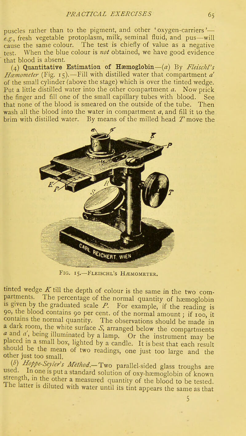 puscles rather than to the pigment, and other ' oxygen-carriers'— e..g.^ fresh vegetable protoplasm, milk, seminal fluid, and pus—will cause the same colour. The test is chiefly of value as a negative test. When the blue colour is not obtained, we have good evidence that blood is absent. (4) Quantitative Estimation of Haemoglobin—{a) By FleischVs HcBtnomeie?- (Fig. 15).—Fill with distilled water that compartment a' of the small cylinder (above the stage) which is over the tinted wedge. Put a little distilled water into the other compartment a. Now prick the finger and fill one of the small capillary tubes with blood. See that none of the blood is smeared on the outside of the tube. Then wash all the blood into the water in compartment a, and fill it lo the brim with distilled water. By means of the milled head T move the Fig. 15.—Fleischl's H^mometer. tmted wedge ^till the depth of colour is the same in the two com- partments. The percentage of the normal quantity of hemoglobin is given by the graduated scale P. For example, if the reading is 90, the blood contains 90 per cent, of the normal amount; if 100, it contains the normal quantity. The observations should be made in a dark room, the white surface S, arranged below the compartments a and a , being illuminated by a lamp. Or the instrument may be placed in a small box, lighted by a candle. It is best that each result Should be the mean of two readings, one just too large and the other just too small. o . j s {b) Hoppe-Seyler's Mei/tod.-Tyio parallel-sided glass troughs are used. In one is put a standard solution of oxy-hiEmoglobin of known strength, in the other a measured quantity of the blood to be tested, ine latter is diluted with water until its tint appears the same as that 5