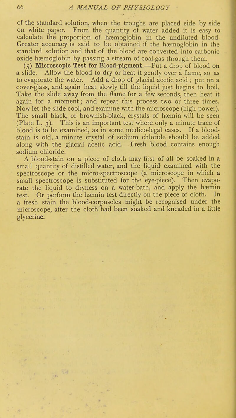 of the standard solution, when the troughs are placed side by side on white paper. From the quantity of water added it is easy to calculate the proportion of haemoglobin in the undiluted blood. Greater accuracy is said to be obtained if the haemoglobin in ihe standard solution and that of the blood are converted into carbonic oxide haemoglobin by passing a stream of coal-gas through them. (5) Microscopic Test for Blood-pigment.—Put a drop of blood on a slide. Allow the blood to dry or heat it gently over a flame, so as to evaporate the water. Add a drop of glacial acetic acid; put on a cover-glass, and again heat slowly till the liquid just begins to boil. Take the slide away from the flame for a few seconds, then heat it again for a moment; and repeat this process two or three times. Now let the slide cool, and examine with the microscope (high power). The small black, or brownish-black, crystals of hsemin will be seen (Plate I., 3). This is an important test where only a minute trace of blood is to be examined, as in some medico-legal cases. If a blood- stain is old, a minute crystal of sodium chloride should be added along with the glacial acetic acid. Fresh blood contains enough sodium chloride. A blood-stain on a piece of cloth may first of all be soaked in a small quantity of distilled water, and the liquid examined with the spectroscope or the micro-spectroscope (a microscope in which a small spectroscope is substituted for the eye-piece). Then evapo- rate the liquid to dryness on a water-bath, and apply the haemin test. Or perform the hsemin test directly on the piece of cloth. In a fresh stain the blood-corpuscles might be recognised under the microscope, after the cloth had been soaked and kneaded in a little glycerine.