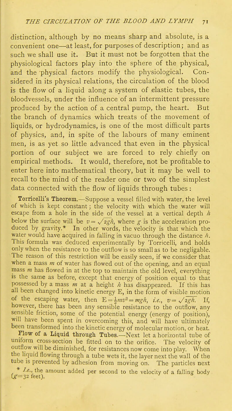 distinction, although by no means sharp and absolute, is a convenient one—at least, for purposes of description; and as such we shall use it. But it must not be forgotten that the physiological factors play into the sphere of the physical, and the physical factors modify the physiological. Con- sidered in its physical relations, the circulation of the blood is the flow of a liquid along a system of elastic tubes, the bloodvessels, under the influence of an intermittent pressure produced by the action of a central pump, the heart. But the branch of dynamics which treats of the movement of liquids, or hydrodynamics, is one of the most difficult parts of physics, and, in spite of the labours of many eminent men, is as yet so little advanced that even in the physical portion of our subject we are forced to rely chiefly on empirical methods. It would, therefore, not be profitable to enter here into mathematical theory, but it may be well to recall to the mind of the reader one or two of the simplest data connected with the flow of liquids through tubes : Torricelli's Theorem.—Suppose a vessel filled with water, the level of which is kept constant; the velocity with which the water will escape from a hole in the side of the vessel at a vertical depth h below the surface will \)& v= s/2gh, where g is the acceleration pro- duced by gravity.* In other words, the velocity is that which the water would have acquired in falling in vacuo through the distance h. This formula was deduced experimentally by Torricelli, and holds only when the resistance to the outflow is so small as to be negligable. The reason of this restriction will be easily seen, if we consider that when a mass m of water has flowed out of the opening, and an equal mass m has flowed in at the top to maintain the old level, everything is the same as before, except that energy of position equal to that possessed by a mass m at a height h has disappeared. If this has all been changed into kinetic energy E, in the form of visible motion of the escaping water, then Y.^\mv^ = mgh, i.e., v= V^gh. If, however, there has been any sensible resistance to the outflow, any sensible friction, some of the potential energy (energy of position), will have been spent in overcoming this, and will have ultimately been transformed into the kinetic energy of molecular motion, or heat. Flow of a Liquid through Tubes.—Next let a horizontal tube of uniform cross-section be fitted on to the orifice. The velocity of outflow will be diminished, for resistances now come into play. When the liquid flowing through a tube wets it, the layer next the wall of the tube is prevented by adhesion from moving on. The particles next * I.e., the amount added per second to the velocity of a falling body Cr=32feet). ' ^