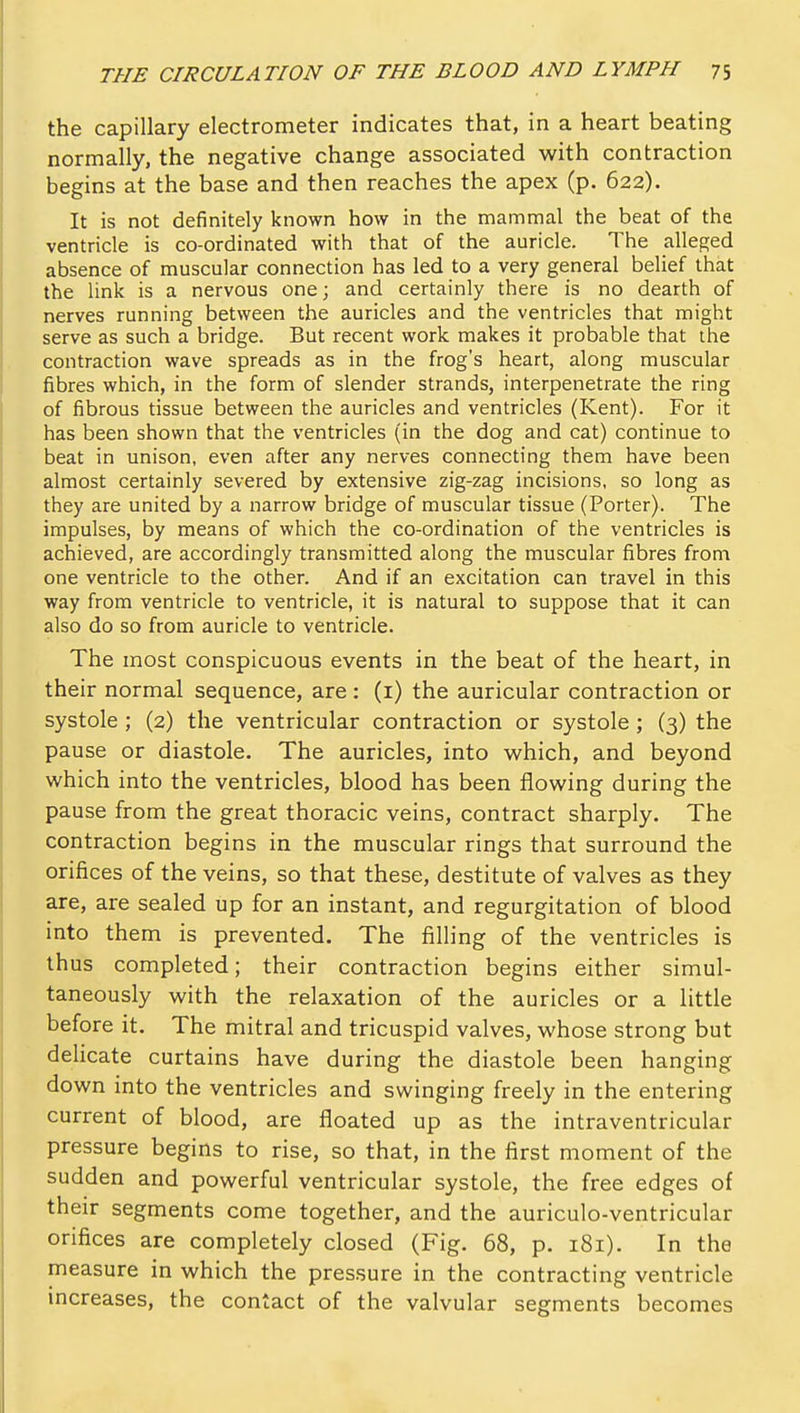 the capillary electrometer indicates that, in a heart beating normally, the negative change associated with contraction begins at the base and then reaches the apex (p. 622). It is not definitely known how in the mammal the beat of the ventricle is co-ordinated with that of the auricle. The alleged absence of muscular connection has led to a very general belief that the link is a nervous one; and certainly there is no dearth of nerves running between the auricles and the ventricles that might serve as such a bridge. But recent work makes it probable that the contraction wave spreads as in the frog's heart, along muscular fibres which, in the form of slender strands, interpenetrate the ring of fibrous tissue between the auricles and ventricles (Kent). For it has been shown that the ventricles (in the dog and cat) continue to beat in unison, even after any nerves connecting them have been almost certainly severed by extensive zig-zag incisions, so long as they are united by a narrow bridge of muscular tissue (Porter). The impulses, by means of which the co-ordination of the ventricles is achieved, are accordingly transmitted along the muscular fibres from one ventricle to the other. And if an excitation can travel in this way from ventricle to ventricle, it is natural to suppose that it can also do so from auricle to ventricle. The most conspicuous events in the beat of the heart, in their normal sequence, are: (i) the auricular contraction or systole ; (2) the ventricular contraction or systole ; (3) the pause or diastole. The auricles, into which, and beyond which into the ventricles, blood has been flowing during the pause from the great thoracic veins, contract sharply. The contraction begins in the muscular rings that surround the orifices of the veins, so that these, destitute of valves as they are, are sealed up for an instant, and regurgitation of blood into them is prevented. The filling of the ventricles is thus completed; their contraction begins either simul- taneously with the relaxation of the auricles or a little before it. The mitral and tricuspid valves, whose strong but delicate curtains have during the diastole been hanging down into the ventricles and swinging freely in the entering current of blood, are floated up as the intraventricular pressure begins to rise, so that, in the first moment of the sudden and powerful ventricular systole, the free edges of their segments come together, and the auriculo-ventricular orifices are completely closed (Fig. 68, p. 181). In the measure in which the pressure in the contracting ventricle increases, the contact of the valvular segments becomes