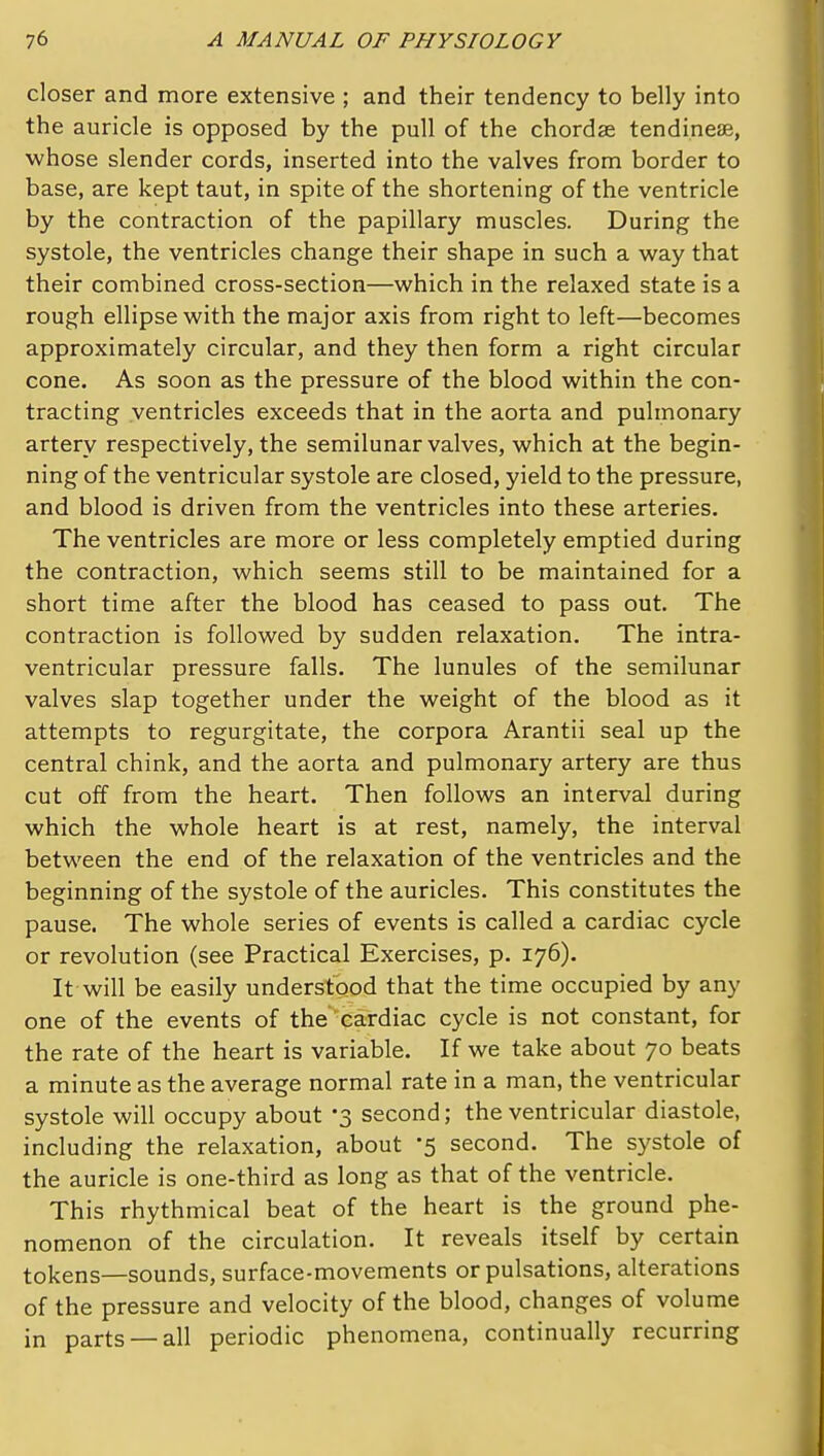 closer and more extensive ; and their tendency to belly into the auricle is opposed by the pull of the chordae tendinese, ■whose slender cords, inserted into the valves from border to base, are kept taut, in spite of the shortening of the ventricle by the contraction of the papillary muscles. During the systole, the ventricles change their shape in such a way that their combined cross-section—which in the relaxed state is a rough ellipse with the major axis from right to left—becomes approximately circular, and they then form a right circular cone. As soon as the pressure of the blood within the con- tracting ventricles exceeds that in the aorta and pulmonary artery respectively, the semilunar valves, which at the begin- ning of the ventricular systole are closed, yield to the pressure, and blood is driven from the ventricles into these arteries. The ventricles are more or less completely emptied during the contraction, which seems still to be maintained for a short time after the blood has ceased to pass out. The contraction is followed by sudden relaxation. The intra- ventricular pressure falls. The lunules of the semilunar valves slap together under the weight of the blood as it attempts to regurgitate, the corpora Arantii seal up the central chink, and the aorta and pulmonary artery are thus cut off from the heart. Then follows an interval during which the whole heart is at rest, namely, the interval between the end of the relaxation of the ventricles and the beginning of the systole of the auricles. This constitutes the pause. The whole series of events is called a cardiac cycle or revolution (see Practical Exercises, p. 176). It will be easily understood that the time occupied by any one of the events of the cardiac cycle is not constant, for the rate of the heart is variable. If we take about 70 beats a minute as the average normal rate in a man, the ventricular systole will occupy about -3 second; the ventricular diastole, including the relaxation, about '5 second. The systole of the auricle is one-third as long as that of the ventricle. This rhythmical beat of the heart is the ground phe- nomenon of the circulation. It reveals itself by certain tokens—sounds, surface-movements or pulsations, alterations of the pressure and velocity of the blood, changes of volume in parts —all periodic phenomena, continually recurring