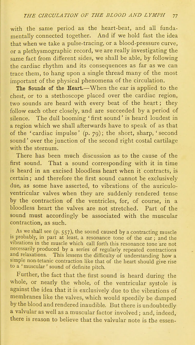 with the same period as the heart-beat, and all funda- mentally connected together. And if we hold fast the idea that when we take a pulse-tracing, or a blood-pressure curve, or a plethysmographic record, we are really investigating the same fact from different sides, we shall be able, by following the cardiac rhythm and its consequences as far as we can trace them, to hang upon a single thread many of the most important of the physical phenomena of the circulation. The Sounds of the Heart.—When the ear is applied to the chest, or to a stethoscope placed over the cardiac region, two sounds are heard with every beat of the heart; they follow each other closely, and are succeeded by a period of silence. The dull booming * first sound' is heard loudest in a region which we shall afterwards have to speak of as that of the ' cardiac impulse' (p. 79); the short, sharp, ' second sound' over the junction of the second right costal cartilage with the sternum. There has been much discussion as to the cause of the first sound. That a sound corresponding with it in time is heard in an excised bloodless heart when it contracts, is certain; and therefore the first sound cannot be exclusively due, as some have asserted, to vibrations of the auriculo- ventricular valves when they are suddenly rendered tense by the contraction of the ventricles, for, of course, in a bloodless heart the valves are not stretched. Part of the sound must accordingly be associated with the muscular contraction, as such. As we shall see (p. 557), the sound caused by a contracting muscle is probably, in part at least, a resonance tone of the ear ; and the vibratioris in the muscle which call forth this resonance tone are not necessarily produced by a series of regularly repeated contractions and relaxations. This lessens the difficulty of understanding how a simple non-tetanic contraction like that of the heart should give rise to a ' muscular' sound of definite pitch. Further, the fact that the first sound is heard d uring the whole, or nearly the whole, of the ventricular systole is against the idea that it is exclusively due to the vibrations of membranes like the valves, which would speedily be dumped by the blood and rendered inaudible. But there is undoubtedly a valvular as well as a muscular factor involved ; and, indeed, there is reason to believe that the valvular note is the essen-