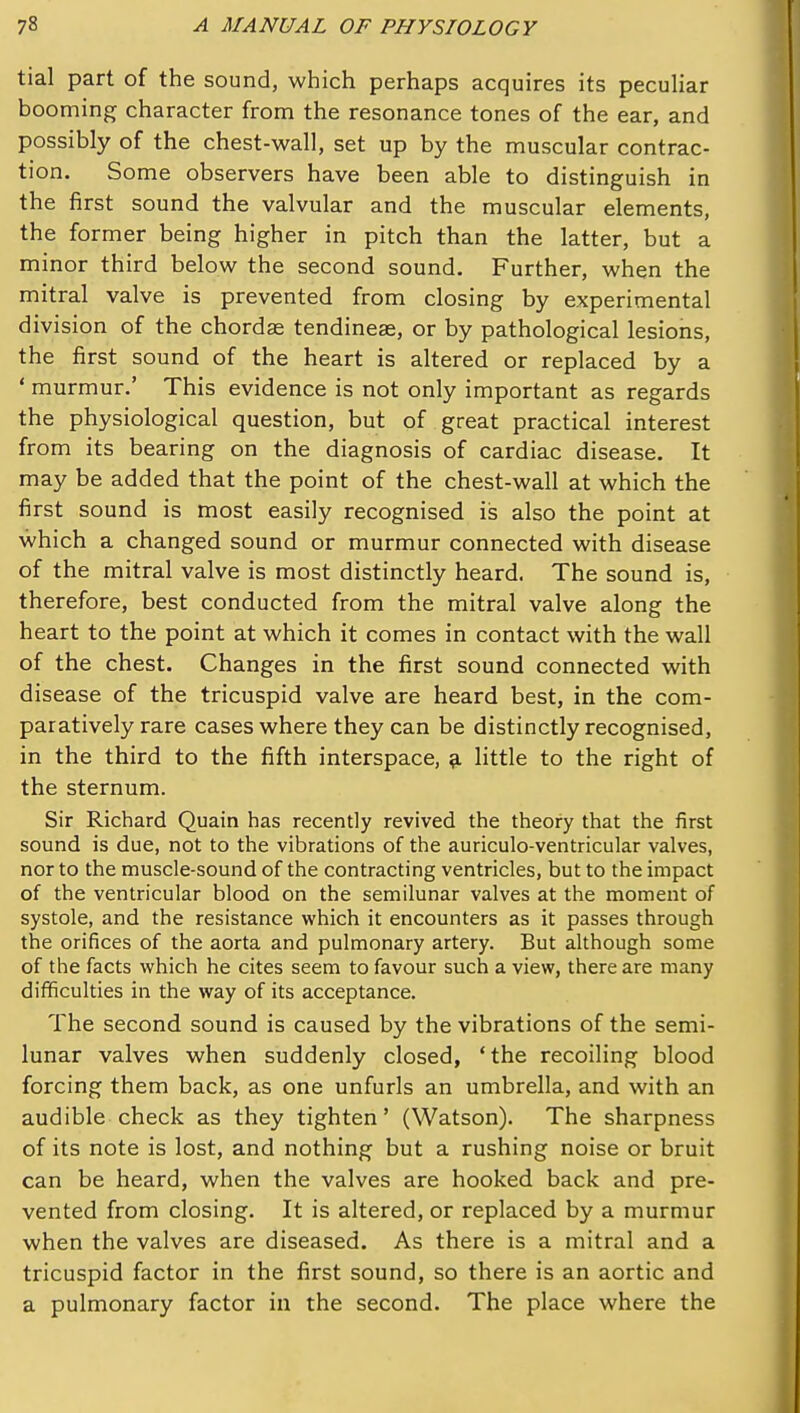 tial part of the sound, which perhaps acquires its peculiar booming character from the resonance tones of the ear, and possibly of the chest-wall, set up by the muscular contrac- tion. Some observers have been able to distinguish in the first sound the valvular and the muscular elements, the former being higher in pitch than the latter, but a minor third below the second sound. Further, when the mitral valve is prevented from closing by experimental division of the chordae tendineae, or by pathological lesions, the first sound of the heart is altered or replaced by a ' murmur.' This evidence is not only important as regards the physiological question, but of great practical interest from its bearing on the diagnosis of cardiac disease. It may be added that the point of the chest-wall at which the first sound is most easily recognised is also the point at which a changed sound or murmur connected with disease of the mitral valve is most distinctly heard. The sound is, therefore, best conducted from the mitral valve along the heart to the point at which it comes in contact with the wall of the chest. Changes in the first sound connected with disease of the tricuspid valve are heard best, in the com- paratively rare cases where they can be distinctly recognised, in the third to the fifth interspace, ^ little to the right of the sternum. Sir Richard Quain has recently revived the theory that the first sound is due, not to the vibrations of the auriculo-ventricular valves, nor to the muscle-sound of the contracting ventricles, but to the impact of the ventricular blood on the semilunar valves at the moment of systole, and the resistance which it encounters as it passes through the orifices of the aorta and pulmonary artery. But although some of the facts which he cites seem to favour such a view, there are many difficulties in the way of its acceptance. The second sound is caused by the vibrations of the semi- lunar valves when suddenly closed, 'the recoiling blood forcing them back, as one unfurls an umbrella, and with an audible check as they tighten' (Watson). The sharpness of its note is lost, and nothing but a rushing noise or bruit can be heard, when the valves are hooked back and pre- vented from closing. It is altered, or replaced by a murmur when the valves are diseased. As there is a mitral and a tricuspid factor in the first sound, so there is an aortic and a pulmonary factor in the second. The place where the