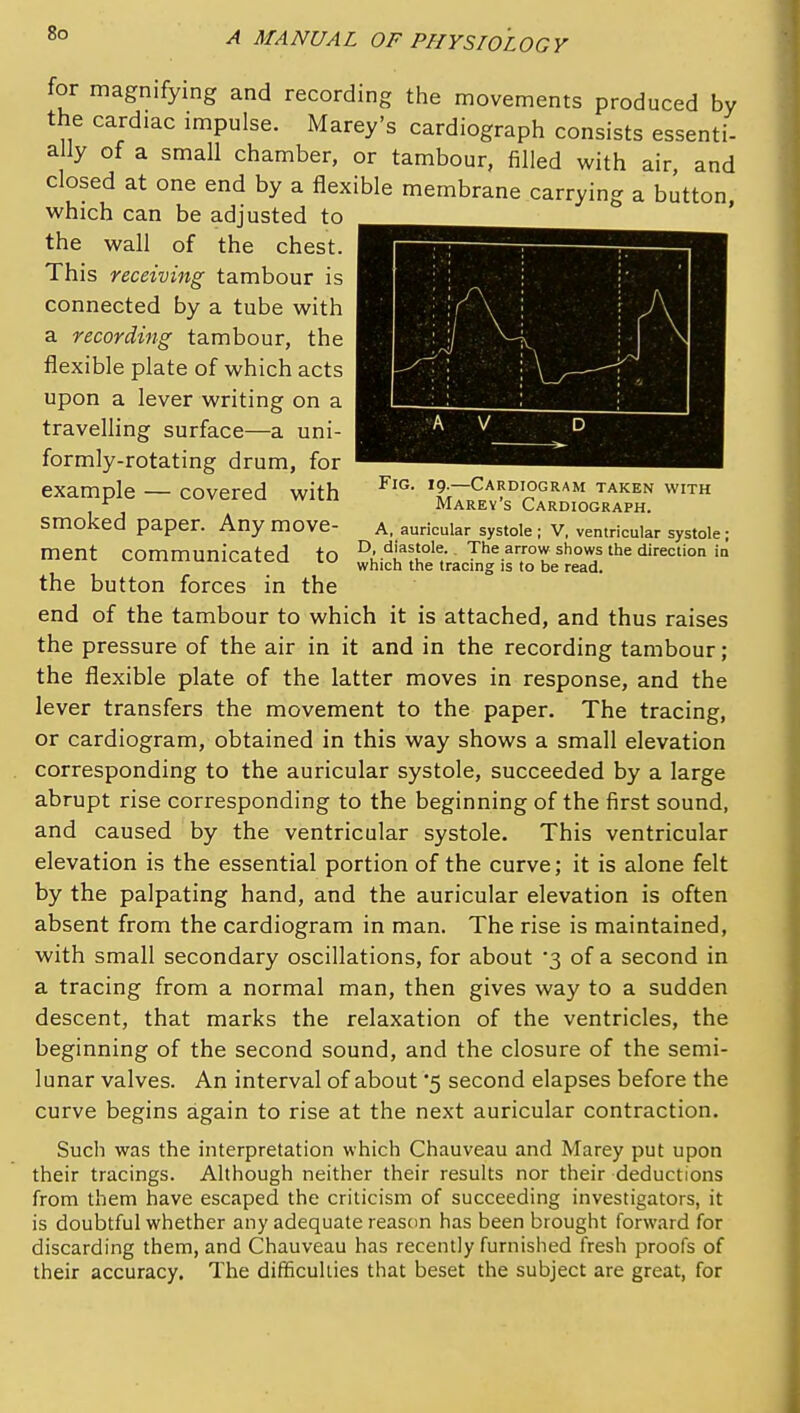 for magnifying and recording the movements produced by the cardiac impulse. Marey's cardiograph consists essenti- ally of a small chamber, or tambour, filled with air, and closed at one end by a flexible membrane carrying a button, which can be adjusted to the wall of the chest. This receiving tambour is connected by a tube with a recording tambour, the flexible plate of which acts upon a lever writing on a travelling surface—a uni- formly-rotating drum, for example — covered with '9-—Cardiogram taken with ^ Marey s Cardiograph. smoked paper. Any move- a, auricular systole ; V, ventricular systole; ment communicated to T'^^.^^ ^hows the direction in which the tracing is to be read. the button forces in the end of the tambour to which it is attached, and thus raises the pressure of the air in it and in the recording tambour; the flexible plate of the latter moves in response, and the lever transfers the movement to the paper. The tracing, or cardiogram, obtained in this way shows a small elevation corresponding to the auricular systole, succeeded by a large abrupt rise corresponding to the beginning of the first sound, and caused by the ventricular systole. This ventricular elevation is the essential portion of the curve; it is alone felt by the palpating hand, and the auricular elevation is often absent from the cardiogram in man. The rise is maintained, with small secondary oscillations, for about '3 of a second in a tracing from a normal man, then gives way to a sudden descent, that marks the relaxation of the ventricles, the beginning of the second sound, and the closure of the semi- lunar valves. An interval of about '5 second elapses before the curve begins again to rise at the next auricular contraction. Such was the interpretation which Chauveau and Marey put upon their tracings. Although neither their results nor their deductions from them have escaped the criticism of succeeding investigators, it is doubtful whether any adequate reason has been brought forward for discarding them, and Chauveau has recently furnished fresh proofs of their accuracy. The difficulties that beset the subject are great, for