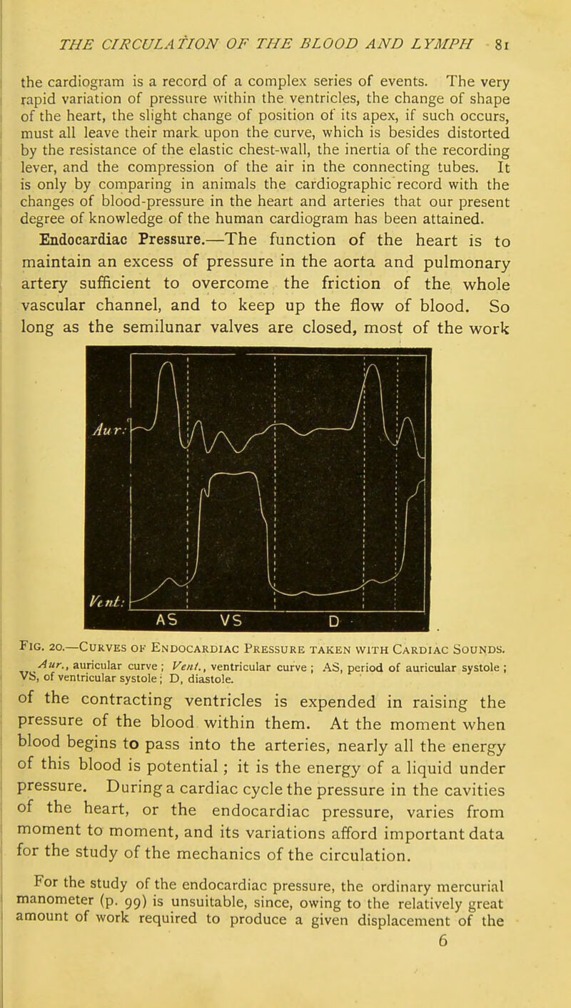 the cardiogram is a record of a complex series of events. The very japid variation of pressure within the ventricles, the change of shape of the heart, the slight change of position of its apex, if such occurs, must all leave their mark upon the curve, which is besides distorted by the resistance of the elastic chest-wall, the inertia of the recording lever, and the compression of the air in the connecting tubes. It is only by comparing in animals the cardiographic record with the changes of blood-pressure in the heart and arteries that our present degree of knowledge of the human cardiogram has been attained. Endocardiac Pressure.—The function of the heart is to maintain an excess of pressure in the aorta and pulmonary artery sufficient to overcome the friction of the whole vascular channel, and to keep up the flovi^ of blood. So long as the semilunar valves are closed, most of the work Fig. 20.—Curves ok Endocardiac Pressure taken with Cardiac Sounds. Aur., auricular curve ; Vent., ventricular curve ; AS, period of auricular systole ; VS, of ventricular systole; D, diastole. of the contracting ventricles is expended in raising the pressure of the blood within them. At the moment when blood begins to pass into the arteries, nearly all the energy of this blood is potential; it is the energy of a liquid under pressure. During a cardiac cycle the pressure in the cavities of the heart, or the endocardiac pressure, varies from moment to moment, and its variations afford important data for the study of the mechanics of the circulation. For the study of the endocardiac pressure, the ordinary mercurial manometer (p. 99) is unsuitable, since, owing to the relatively great amount of work required to produce a given displacement of the 6