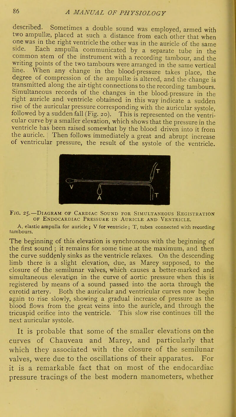 described. Sometimes a double sound was employed, armed with two ampullas, placed at such a distance from each other that when one was in the right ventricle the other was in the auricle of the same side. Each ampulla communicated by a separate tube in the common stem of the instrument with a recording tambour, and the writing points of the two tambours were arranged in the same vertical line. When any change in the blood-pressure takes place, the degree of compression of the ampullae is altered, and the change is transmitted along the air-tight connections to the recording tambours. Simultaneous records of the changes in the blood-pressure in the right auricle and ventricle obtained in this way indicate a sudden rise of the auricular pressure corresponding with the auricular systole, followed by a sudden fall (Fig. 20). This is represented on the ventri- cular curve by a smaller elevation, which shows that the pressure in the ventricle has been raised somewhat by the blood driven into it from the auricle. Then follows immediately a great and abrupt increase of ventricular pressure, the result of the systole of the ventricle. Fig. 25.—Diagram of Cardiac Sound for Simultaneous Registration OF Endocardiac Pressure in Auricle and Ventricle. A, elastic ampulla for auricle; V for ventricle ; T, tubes connected with recording tambours. The beginning of this elevation is synchronous with the beginning of the first sound ; it remains for some time at the maximum, and then the curve suddenly sinks as the ventricle relaxes. On the descending limb there is a slight elevation, due, as Marey supposed, to the closure of the semilunar valves, which causes a better-marked and simultaneous elevatipn in the curve of aortic pressure when this is registered by means of a sound passed into the aorta through the carotid artery. Both the auricular and ventricular curves now begin again to rise slowly, showing a gradual increase of pressure as the blood flows from the great veins into the auricle, and through the tricuspid orifice into the ventricle. This slow rise continues till the next auricular systole. It is probable that some of the smaller elevations on the curves of Chauveau and Marey, and particularly that which they associated with the closure of the semilunar valves, were due to the oscillations of their apparatus. For it is a remarkable fact that on most of the endocardiac pressure tracings of the best modern manometers, whether