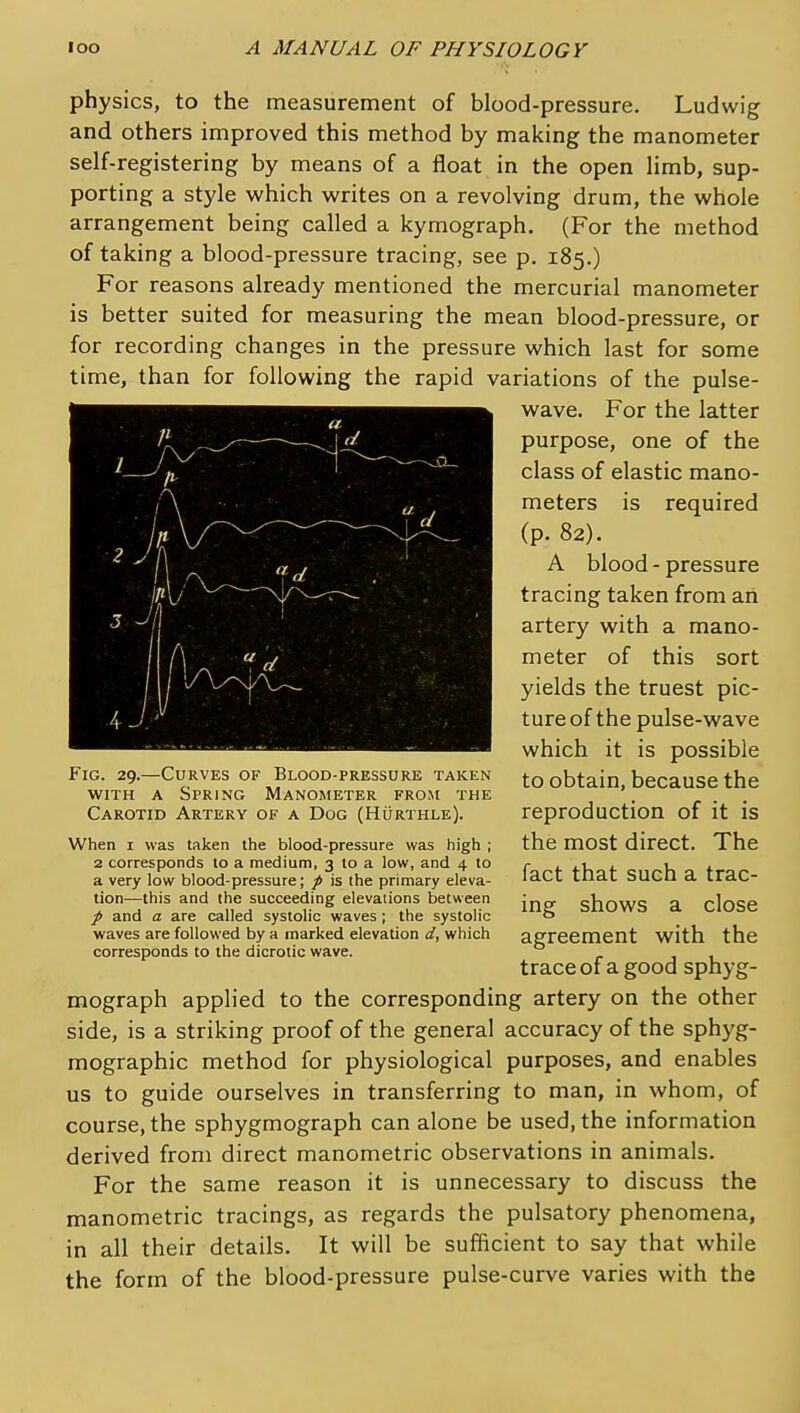 physics, to the measurement of blood-pressure. Ludwig and others improved this method by making the manometer self-registering by means of a float in the open limb, sup- porting a style which writes on a revolving drum, the whole arrangement being called a kymograph, (For the method of taking a blood-pressure tracing, see p. 185.) For reasons already mentioned the mercurial manometer is better suited for measuring the mean blood-pressure, or for recording changes in the pressure which last for some time, than for following the rapid variations of the pulse- wave. For the latter purpose, one of the class of elastic mano- meters is required (p. 82). A blood - pressure tracing taken from an artery with a mano- meter of this sort yields the truest pic- ture of the pulse-wave which it is possible to obtain, because the reproduction of it is the most direct. The fact that such a trac- ing shows a close agreement with the traceof a good sphyg- mograph applied to the corresponding artery on the other side, is a striking proof of the general accuracy of the sphyg- mographic method for physiological purposes, and enables us to guide ourselves in transferring to man, in whom, of course, the sphygmograph can alone be used, the information derived from direct manometric observations in animals. For the same reason it is unnecessary to discuss the manometric tracings, as regards the pulsatory phenomena, in all their details. It will be sufficient to say that while the form of the blood-pressure pulse-curve varies with the Fig. 29.—Curves of Blood-pressure taken WITH A Spring Manometer from the Carotid Artery of a Dog (Hurthle). When I was taken the blood-pressure was high ; 2 corresponds to a medium, 3 to a low, and 4 to a very low blood-pressure; p is the primary eleva- tion^—this and the succeeding elevations between / and a are called systolic waves ; the systolic waves are followed by a marked elevation d, which corresponds to the dicrotic wave.