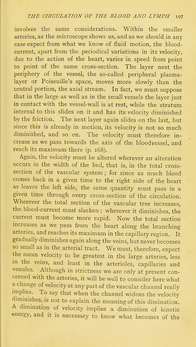 involves the same considerations. Within the smaller arteries, as the microscope shows us, and as we should in any case expect from what we know of fluid motion, the blood- current, apart from the periodical variations in its velocity, due to the action of the heart, varies in speed from point to point of the same cross-section. The layer next the periphery of the vessel, the so-called peripheral plasma- layer or Poiseuille's space, moves more slowly than the central portion, the axial stream. In fact, we must suppose that in the large as well as in the small vessels the layer just in contact with the vessel-wall is at rest, while the stratum internal to this slides on it and has its velocity diminished by the friction. The next layer again slides on the last, but since this is already in motion, its velocity is not so much diminished, and so on. The velocity must therefore in- crease as we pass towards the axis of the bloodvessel, and reach its maximum there (p. 168).. Again, the velocity must be altered wherever an alteration occurs in the width of the bed, that is, in the total cross- section of the vascular system ; for since as much blood comes back in a given time to the right side of the heart as leaves the left side, the same quantity must pass in a given time through every cross-section of the circulation. Wherever the total section of the vascular tree increases, the blood-current must slacken ; wherever it diminishes, the current must become more rapid. Now the total section increases as we pass from the heart along the branching arteries, and reaches its maximum in the capillary region. It gradually diminishes again along the veins, but never becomes so small as in the arterial tract. We must, therefore, expect the mean velocity to be greatest in the large arteries, less in the veins, and least in the arterioles, capillaries and venules. Although in strictness we are only at present con- cerned with the arteries, it will be well to consider here what a change of velocity at any part of the vascular channel really implies. To say that when the channel widens the velocity diminishes, is not to explain the meaning of this diminution. A diminution of velocity implies a diminution of kinetic energy, and it is necessary to know what becomes of the