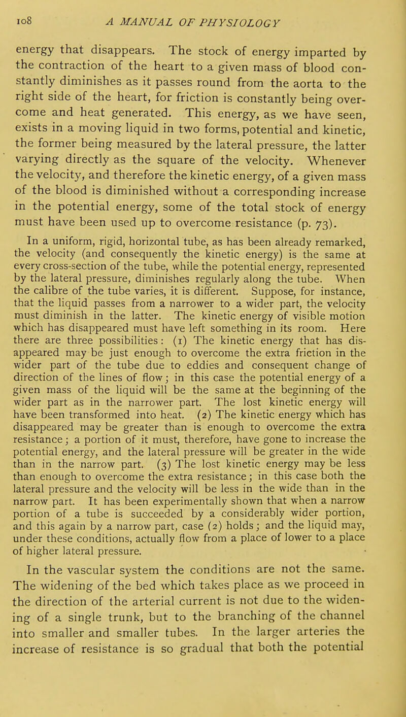 energy that disappears. The stock of energy imparted by the contraction of the heart to a given mass of blood con- stantly diminishes as it passes round from the aorta to the right side of the heart, for friction is constantly being over- come and heat generated. This energy, as we have seen, exists in a moving liquid in two forms, potential and kinetic, the former being measured by the lateral pressure, the latter varying directly as the square of the velocity. Whenever the velocity, and therefore the kinetic energy, of a given mass of the blood is diminished without a corresponding increase in the potential energy, some of the total stock of energy must have been used up to overcome resistance (p. 73). In a uniform, rigid, horizontal tube, as has been already remarked, the velocity (and consequently the kinetic energy) is the same at every cross-section of the tube, while the potential energy, represented by the lateral pressure, diminishes regularly along the tube. When the calibre of the tube varies, it is different. Suppose, for instance, that the liquid passes from a narrower to a wider part, the velocity must diminish in the latter. The kinetic energy of visible motion which has disappeared must have left something in its room. Here there are three possibilities: (i) The kinetic energy that has dis- appeared may be just enough to overcome the extra friction in the wider part of the tube due to eddies and consequent change of direction of the lines of flow; in this case the potential energy of a given mass of the liquid will be the same at the beginning of the wider part as in the narrower part. The lost kinetic energy will have been transformed into heat. (2) The kinetic energy which has disappeared may be greater than is enough to overcome the extra resistance; a portion of it must, therefore, have gone to increase the potential energy, and the lateral pressure will be greater in the wide than in the narrow part. (3) The lost kinetic energy may be less than enough to overcome the extra resistance; in this case both the lateral pressure and the velocity will be less in the wide than in the narrow part. It has been experimentally shown that when a narrow portion of a tube is succeeded by a considerably wider portion, and this again by a narrow part, case (2) holds; and the liquid may, under these conditions, actually flow from a place of lower to a place of higher lateral pressure. In the vascular system the conditions are not the same. The widening of the bed which takes place as we proceed in the direction of the arterial current is not due to the widen- ing of a single trunk, but to the branching of the channel into smaller and smaller tubes. In the larger arteries the increase of resistance is so gradual that both the potential