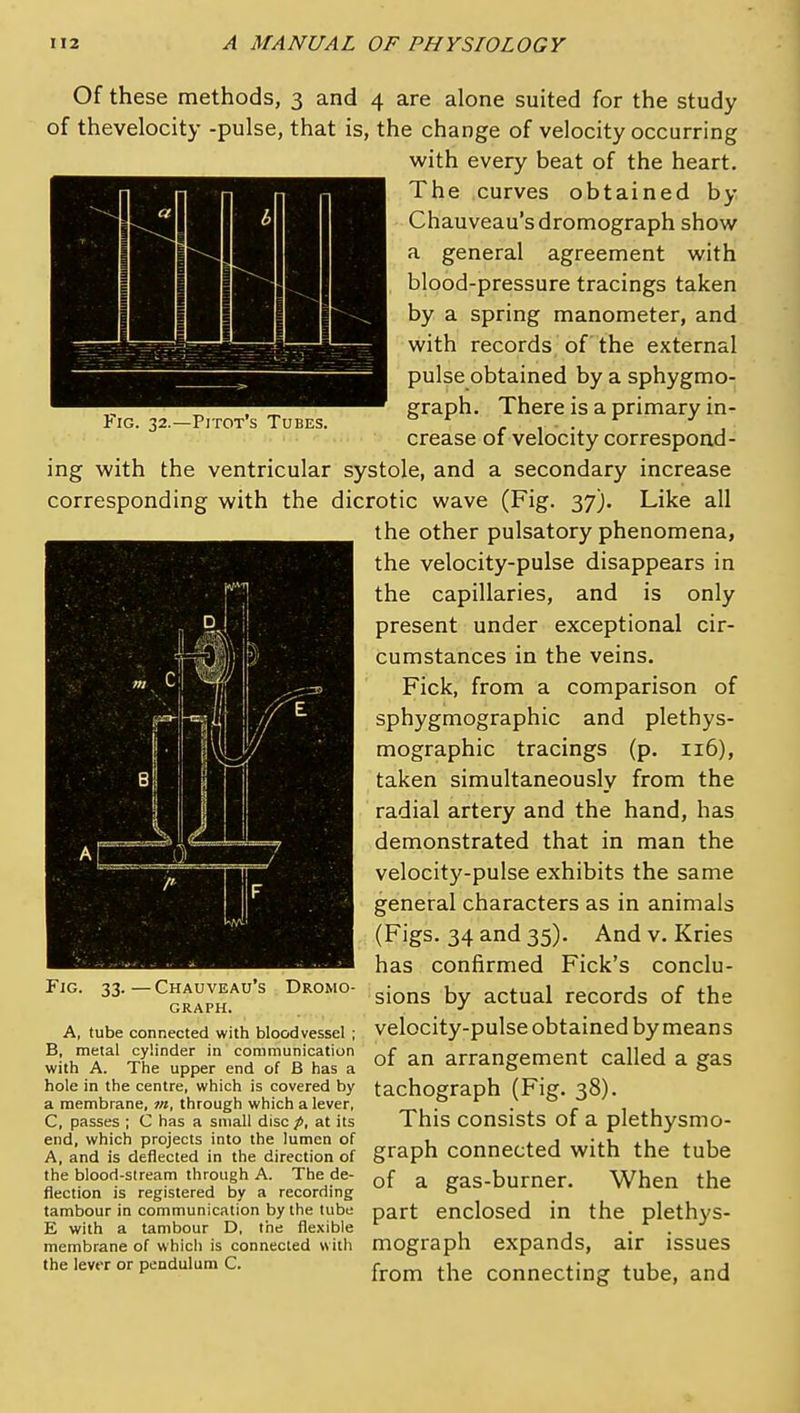 Fig. 32.—Pitot's Tubes. Of these methods, 3 and 4 are alone suited for the study of thevelocity -pulse, that is, the change of velocity occurring with every beat of the heart. The curves obtained by Chauveau'sdromograph show a general agreement with blood-pressure tracings taken by a spring manometer, and with records of the external pulse obtained by a sphygmo- graph. There is a primary in- crease of velocity correspond- ing with the ventricular systole, and a secondary increase corresponding with the dicrotic wave (Fig. 37). Like all the other pulsatory phenomena, the velocity-pulse disappears in the capillaries, and is only present under exceptional cir- cumstances in the veins. Fick, from a comparison of sphygmographic and plethys- mographic tracings (p. 116), taken simultaneously from the radial artery and the hand, has demonstrated that in man the velocity-pulse exhibits the same general characters as in animals (Figs. 34 and 35). And v. Kries has confirmed Fick's conclu- sions by actual records of the velocity-pulse obtained by means of an arrangement called a gas tachograph (Fig. 38). This consists of a plethysmo- end, which projects into the lumen of , . j •,i ,i . , A, and is deflected in the direction of graph Connected With the tube the blood-stream through A. The de- Qf ^ gas-burner. When the flection IS registered by a recording o tambour in communication by the tube part CncloScd in the plethyS- E with a tambour D, the flexible . . ■' membrane of which is connected w ith mograph expands, air ISSUeS the lever or pendulum c. ^^^^ ^j^^ Connecting tube, and Fjg. 33. -Chauveau's Dromo- GRAPH. A, tube connected with bloodvessel ; B, metal cylinder in communication with A. The upper end of B has a hole in the centre, which is covered by a membrane, ot, through which a lever, C, passes ; C has a small disc p, at its