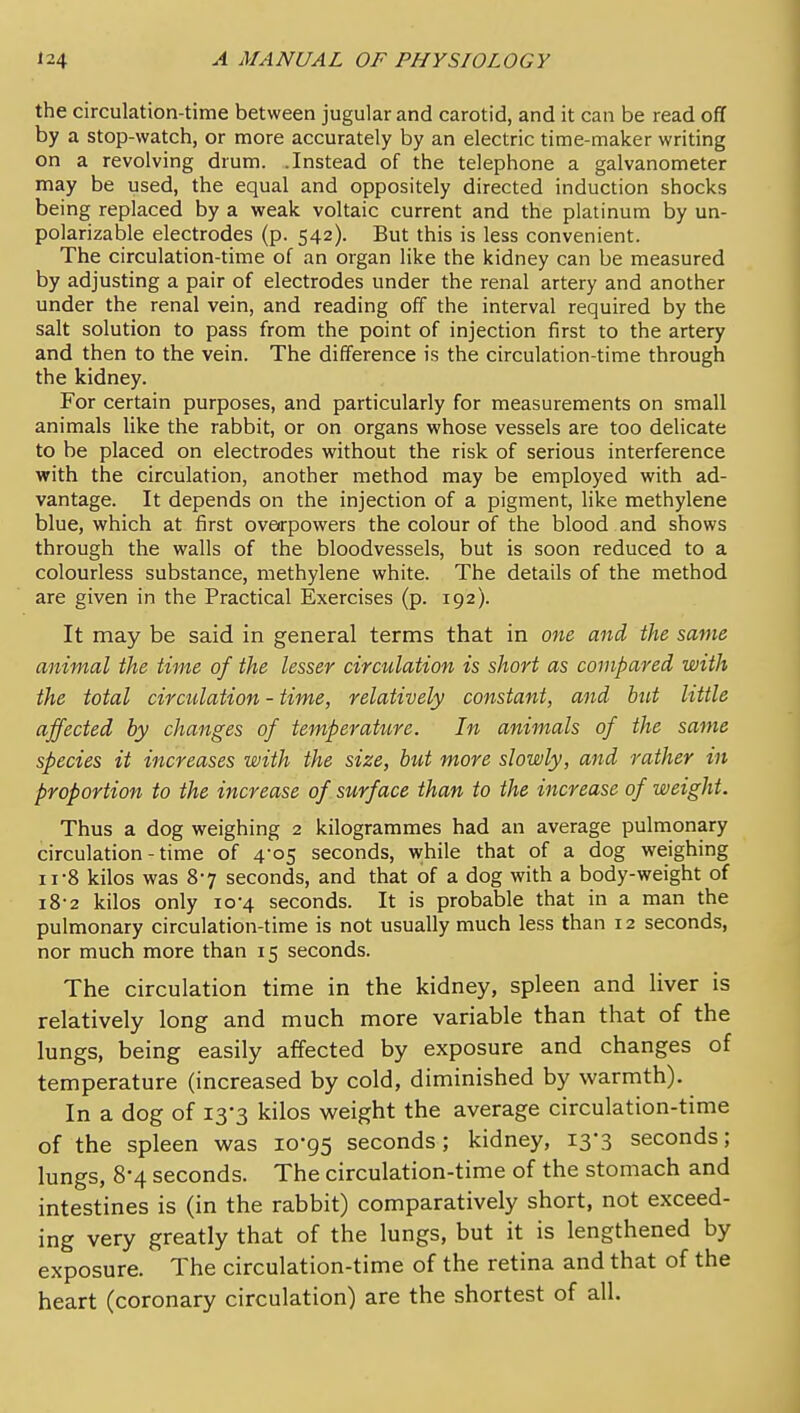 the circulation-time between jugular and carotid, and it can be read off by a stop-watch, or more accurately by an electric time-maker writing on a revolving drum. .Instead of the telephone a galvanometer may be used, the equal and oppositely directed induction shocks being replaced by a weak voltaic current and the platinum by un- polarizable electrodes (p. 542). But this is less convenient. The circulation-time of an organ like the kidney can be measured by adjusting a pair of electrodes under the renal artery and another under the renal vein, and reading off the interval required by the salt solution to pass from the point of injection first to the artery and then to the vein. The difference is the circulation-time through the kidney. For certain purposes, and particularly for measurements on small animals like the rabbit, or on organs whose vessels are too delicate to be placed on electrodes without the risk of serious interference with the circulation, another method may be employed with ad- vantage. It depends on the injection of a pigment, like methylene blue, which at first overpowers the colour of the blood and shows through the walls of the bloodvessels, but is soon reduced to a colourless substance, methylene white. The details of the method are given in the Practical Exercises (p. 192). It may be said in general terms that in one and, the same animal the time of the lesser circulation is short as compared with the total circulation - time, relatively constant, and but little affected by changes of temperature. In animals of the same species it increases with the size, but more slowly, and rather in proportion to the increase of surface than to the increase of weight. Thus a dog weighing 2 kilogrammes had an average pulmonary circulation - time of 4-05 seconds, while that of a dog weighing II-8 kilos was 87 seconds, and that of a dog with a body-weight of i8-2 kilos only 10-4 seconds. It is probable that in a man the pulmonary circulation-time is not usually much less than 12 seconds, nor much more than 15 seconds. The circulation time in the kidney, spleen and liver is relatively long and much more variable than that of the lungs, being easily affected by exposure and changes of temperature (increased by cold, diminished by warmth). In a dog of 13-3 kilos weight the average circulation-time of the spleen was 10-95 seconds; kidney, 13-3 seconds; lungs, 8*4 seconds. The circulation-time of the stomach and intestines is (in the rabbit) comparatively short, not exceed- ing very greatly that of the lungs, but it is lengthened by exposure. The circulation-time of the retina and that of the heart (coronary circulation) are the shortest of all.