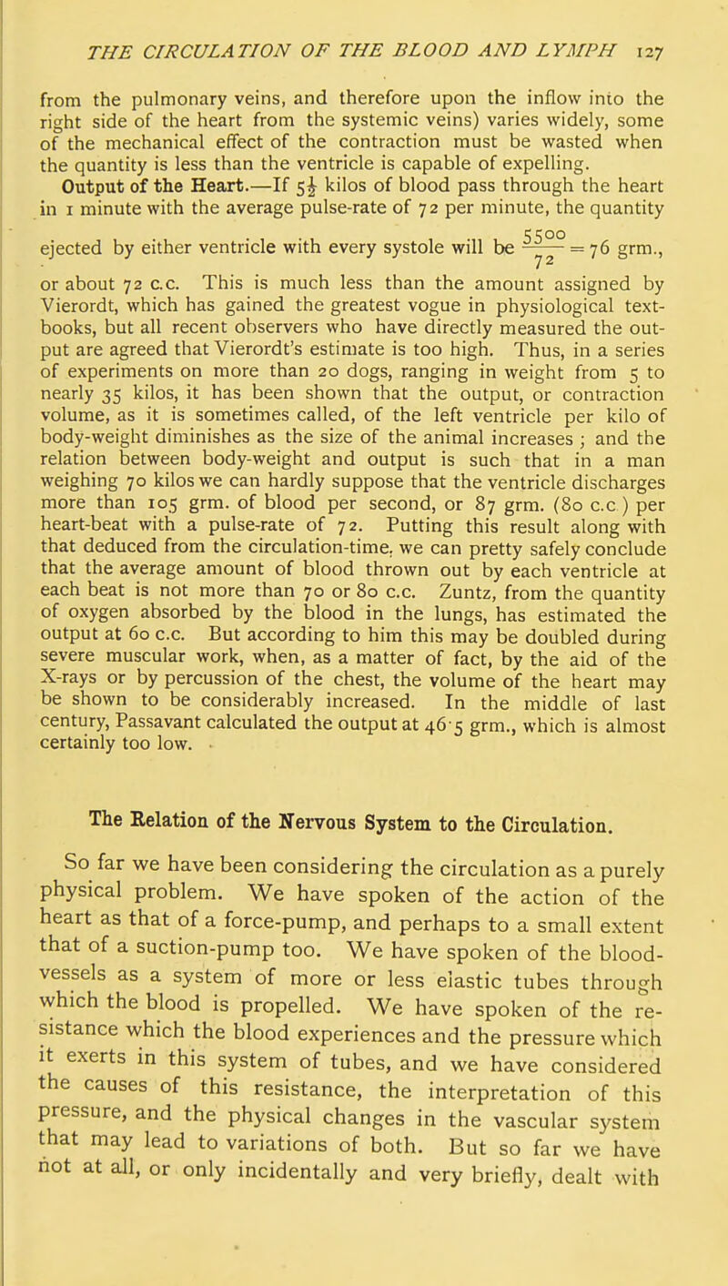 from the pulmonary veins, and therefore upon the inflow into the right side of the heart from the systemic veins) varies widely, some of the mechanical effect of the contraction must be wasted when the quantity is less than the ventricle is capable of expelling. Output of the Heart.—If 5^ kilos of blood pass through the heart in I minute with the average pulse-rate of 72 per minute, the quantity ccoo ejected by either ventricle with every systole will be = 76 grm., or about 72 c.c. This is much less than the amount assigned by Vierordt, which has gained the greatest vogue in physiological text- books, but all recent observers who have directly measured the out- put are agreed that Vierordt's estimate is too high. Thus, in a series of experiments on more than 20 dogs, ranging in weight from 5 to nearly 35 kilos, it has been shown that the output, or contraction volume, as it is sometimes called, of the left ventricle per kilo of body-weight diminishes as the size of the animal increases ; and the relation between body-weight and output is such that in a man weighing 70 kilos we can hardly suppose that the ventricle discharges more than 105 grm. of blood per second, or 87 grm. (80 c.c ) per heart-beat with a pulse-rate of 72. Putting this result along with that deduced from the circulation-time, we can pretty safely conclude that the average amount of blood thrown out by each ventricle at each beat is not more than 70 or 80 c.c. Zuntz, from the quantity of oxygen absorbed by the blood in the lungs, has estimated the output at 60 c.c. But according to him this may be doubled during severe muscular work, when, as a matter of fact, by the aid of the X-rays or by percussion of the chest, the volume of the heart may be shown to be considerably increased. In the middle of last century, Passavant calculated the output at 46 5 grm., which is almost certainly too low. • The Relation of the Nervous System to the Circulation. So far we have been considering the circulation as a purely physical problem. We have spoken of the action of the heart as that of a force-pump, and perhaps to a small extent that of a suction-pump too. We have spoken of the blood- vessels as a system of more or less elastic tubes through which the blood is propelled. We have spoken of the re- sistance which the blood experiences and the pressure which It exerts in this system of tubes, and we have considered the causes of this resistance, the interpretation of this pressure, and the physical changes in the vascular system that may lead to variations of both. But so far we have not at all, or only incidentally and very briefly, dealt with
