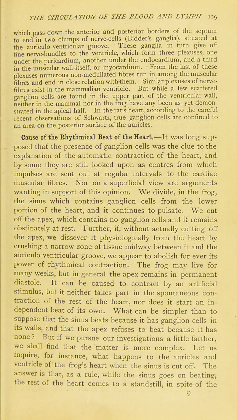 which pass down the anterior and posterior borders of the septum to end in two clumps of nerve-cells (Bidder's ganglia), situated at the auriculo-ventricular groove. These ganglia in turn give off fine nerve-bundles to the ventricle, which form three plexuses, one under the pericardium, another under the endocardium, and a third in the muscular wall itself, or myocardium. From the last of these plexuses numerous non-medullated fibres run in among the muscular fibres and end in close relation with them. Similar plexuses of nerve- fibres exist in the mammalian ventricle. But while a few scattered ganglion cells are found in the upper part of the ventricular wall, neither in the mammal nor in the frog have any been as yet demon- strated in the apical half. In the rat's heart, according to the careful recent observations of Schwartz, true ganglion cells are confined to an area on the posterior surface of the auricles. Cause of the Rhythmical Beat of the Heart.—It was long sup- posed that the presence of ganglion cells was the clue to the explanation of the automatic contraction of the heart, and by some they are still loolced upon as centres from which impulses are sent out at regular intervals to the cardiac muscular fibres. Nor on a superficial view are arguments wanting in support of this opinion. We divide, in the frog, the sinus which contains ganglion cells from the lower portion of the heart, and it continues to pulsate. We cut off the apex, which contains no ganglion cells and it remains obstinately at rest. Further, if, without actually cutting off the apex, we dissever it physiologically from the heart by crushing a narrow zone of tissue midway between it and the auriculo-ventricular groove, we appear to abohsh for ever its power of rhythmical contraction. The frog may live for many weeks, but in general the apex remains in permanent diastole. It can be caused to contract by an artificial stimulus, but it neither takes part in the spontaneous con- traction of the rest of the heart, nor does it start an in- dependent beat of its own. What can be simpler than to suppose that the sinus beats because it has ganglion cells in its walls, and that the apex refuses to beat because it has none ? But if we pursue our investigations a little farther, we shall find that the matter is more complex. Let us inquire, for instance, what happens to the auricles and ventricle of the frog's heart when the sinus is cut off. The answer is that, as a rule, while the sinus goes on beating, the rest of the heart comes to a standstill, in spite of the 9