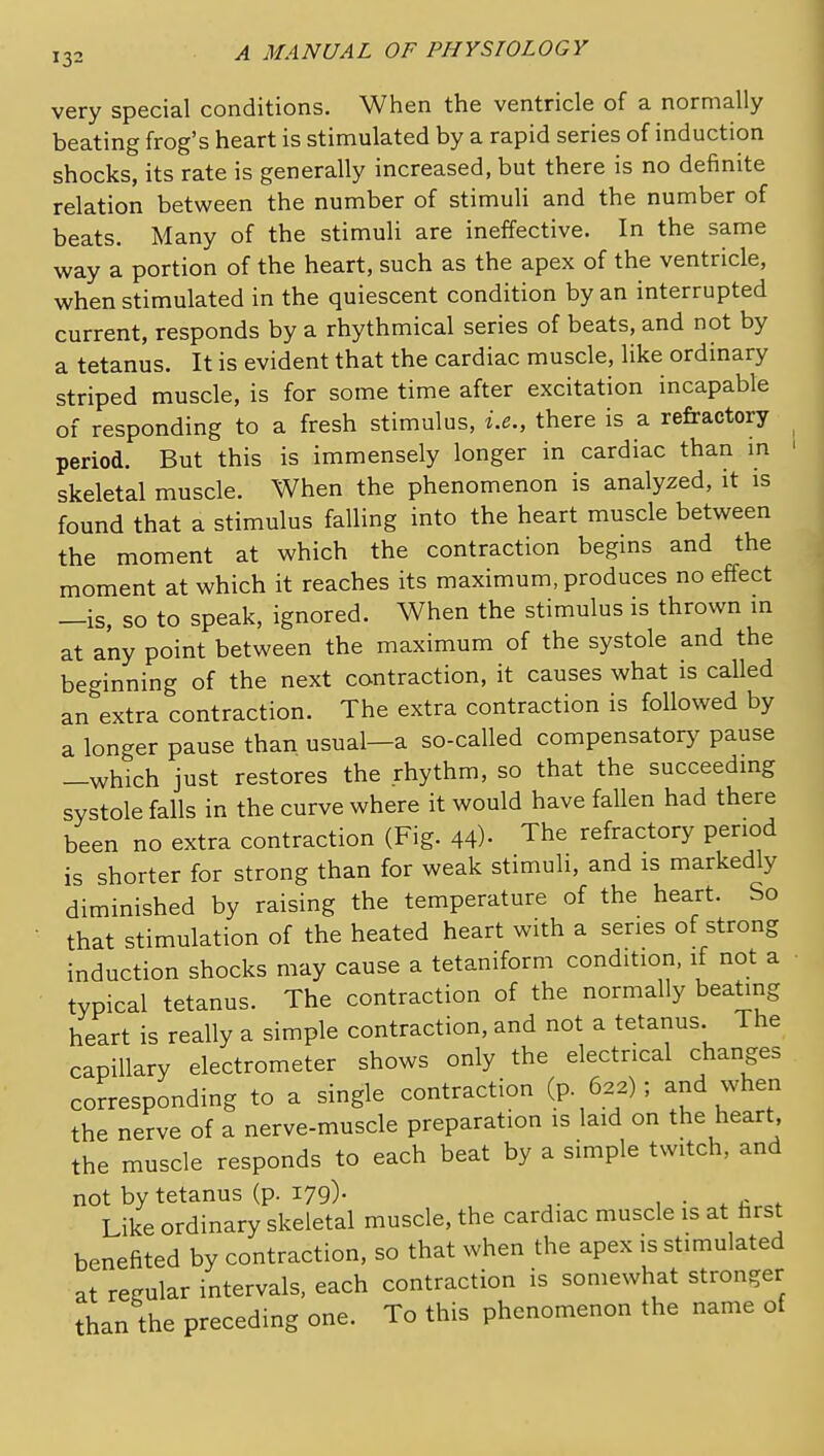 very special conditions. When the ventricle of a normally beating frog's heart is stimulated by a rapid series of induction shocks, its rate is generally increased, but there is no definite relation between the number of stimuli and the number of beats. Many of the stimuli are ineffective. In the same way a portion of the heart, such as the apex of the ventricle, when stimulated in the quiescent condition by an interrupted current, responds by a rhythmical series of beats, and not by a tetanus. It is evident that the cardiac muscle, like ordinary striped muscle, is for some time after excitation incapable of responding to a fresh stimulus, i.e., there is a refractory period. But this is immensely longer in cardiac than in skeletal muscle. When the phenomenon is analyzed, it is found that a stimulus falling into the heart muscle between the moment at which the contraction begins and the moment at which it reaches its maximum, produces no effect —is, so to speak, ignored. When the stimulus is thrown in at any point between the maximum of the systole and the beginning of the next contraction, it causes what is called an extra contraction. The extra contraction is followed by a longer pause than usual—a so-called compensatory pause -which just restores the rhythm, so that the succeeding systole falls in the curve where it would have fallen had there been no extra contraction (Fig. 44)- The refractory period is shorter for strong than for weak stimuli, and is markedly diminished by raising the temperature of the heart. So that stimulation of the heated heart with a series of strong induction shocks may cause a tetaniform condition, if not a typical tetanus. The contraction of the normally beating heart is really a simple contraction, and not a tetanus The capillary electrometer shows only the electrical changes corresponding to a single contraction (p 622); and when the nerve of a nerve-muscle preparation is laid on the heart, the muscle responds to each beat by a simple twitch, and not by tetanus (p. 179). , • . Like ordinary skeletal muscle, the cardiac muscle is at hrst benefited by contraction, so that when the apex is stimulated at regular intervals, each contraction is somewhat stronger than the preceding one. To this phenomenon the name of