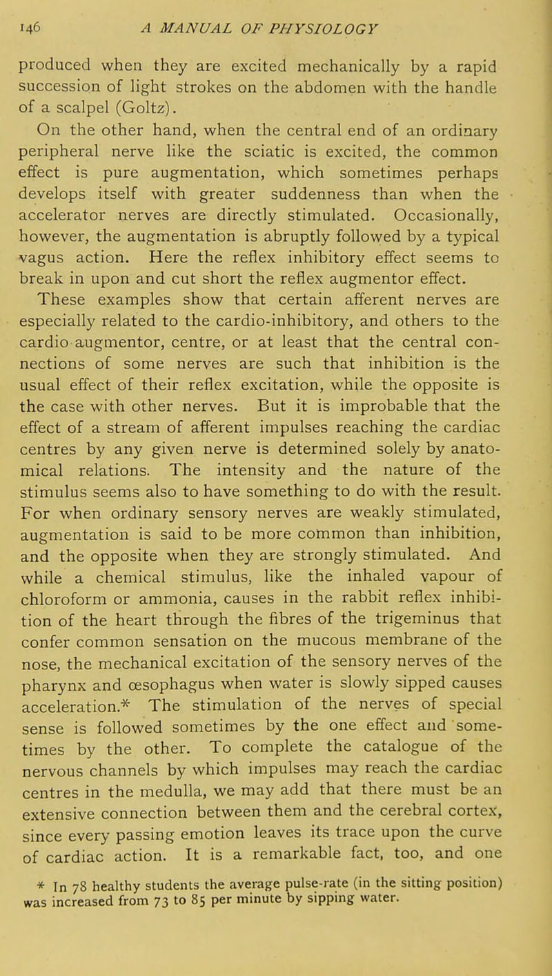 produced when they are excited mechanically by a rapid succession of light strokes on the abdomen with the handle of a scalpel (Goltz). On the other hand, when the central end of an ordinary peripheral nerve like the sciatic is excited, the common effect is pure augmentation, which sometimes perhaps develops itself with greater suddenness than when the accelerator nerves are directly stimulated. Occasionally, however, the augmentation is abruptly followed by a typical vagus action. Here the reflex inhibitory effect seems to break in upon and cut short the reflex augmentor effect. These examples show that certain afferent nerves are especially related to the cardio-inhibitory, and others to the cardio augmentor, centre, or at least that the central con- nections of some nerves are such that inhibition is the usual effect of their reflex excitation, while the opposite is the case with other nerves. But it is improbable that the effect of a stream of afferent impulses reaching the cardiac centres by any given nerve is determined solely by anato- mical relations. The intensity and the nature of the stimulus seems also to have something to do with the result. For when ordinary sensory nerves are weakly stimulated, augmentation is said to be more common than inhibition, and the opposite when they are strongly stimulated. And while a chemical stimulus, Hke the inhaled vapour of chloroform or ammonia, causes in the rabbit reflex inhibi- tion of the heart through the fibres of the trigeminus that confer common sensation on the mucous membrane of the nose, the mechanical excitation of the sensory nerves of the pharynx and oesophagus when water is slowly sipped causes acceleration.* The stimulation of the nerves of special sense is followed sometimes by the one effect and some- times by the other. To complete the catalogue of the nervous channels by which impulses may reach the cardiac centres in the medulla, we may add that there must be an extensive connection between them and the cerebral cortex, since every passing emotion leaves its trace upon the curve of cardiac action. It is a remarkable fact, too, and one * In 78 healthy students the average pulse-rate (in the sitting position) was increased from 73 to 85 per minute by sipping water.