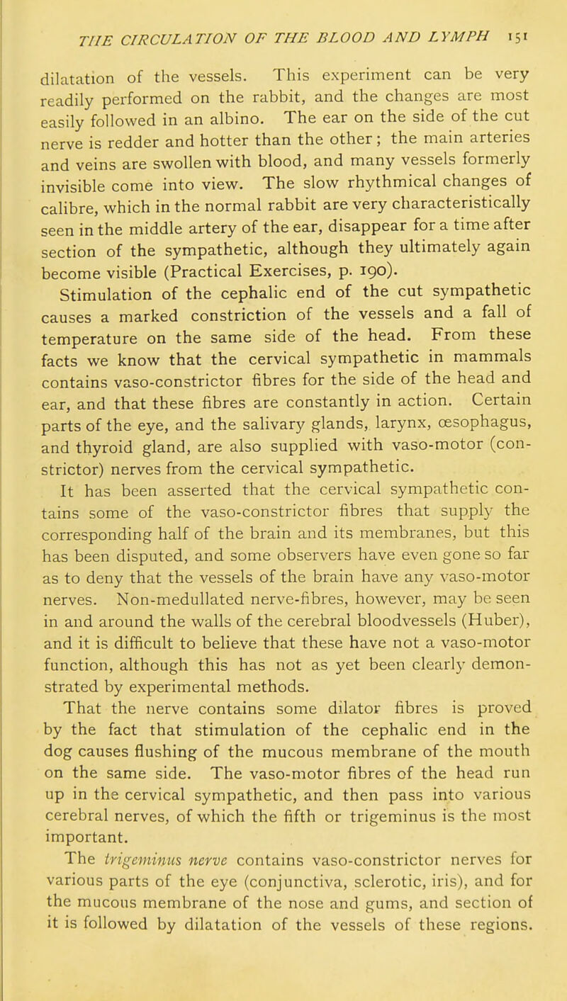 dilatation of the vessels. This experiment can be very readily performed on the rabbit, and the changes are most easily followed in an albino. The ear on the side of the cut nerve is redder and hotter than the other; the main arteries and veins are swollen with blood, and many vessels formerly invisible come into view. The slow rhythmical changes of calibre, which in the normal rabbit are very characteristically seen in the middle artery of the ear, disappear for a time after section of the sympathetic, although they ultimately again become visible (Practical Exercises, p. 190). Stimulation of the cephalic end of the cut sympathetic causes a marked constriction of the vessels and a fall of temperature on the same side of the head. From these facts we know that the cervical sympathetic in mammals contains vaso-constrictor fibres for the side of the head and ear, and that these fibres are constantly in action. Certain parts of the eye, and the salivary glands, larynx, oesophagus, and thyroid gland, are also supplied with vaso-motor (con- strictor) nerves from the cervical sympathetic. It has been asserted that the cervical sympathetic con- tains some of the vaso-constrictor fibres that supply the corresponding half of the brain and its membi-anes, but this has been disputed, and some observers have even gone so far as to deny that the vessels of the brain have any vaso-motor nerves. Non-meduUated nerve-fibres, however, may be seen in and around the walls of the cerebral bloodvessels (Huber), and it is difficult to believe that these have not a vaso-motor function, although this has not as yet been clearly demon- strated by experimental methods. That the nerve contains some dilator fibres is proved by the fact that stimulation of the cephalic end in the dog causes flushing of the mucous membrane of the mouth on the same side. The vaso-motor fibres of the head run up in the cervical sympathetic, and then pass into various cerebral nerves, of which the fifth or trigeminus is the most important. The trigeminus nerve contains vaso-constrictor nerves for various parts of the eye (conjunctiva, sclerotic, iris), and for the mucous membrane of the nose and gums, and section of it is followed by dilatation of the vessels of these regions.