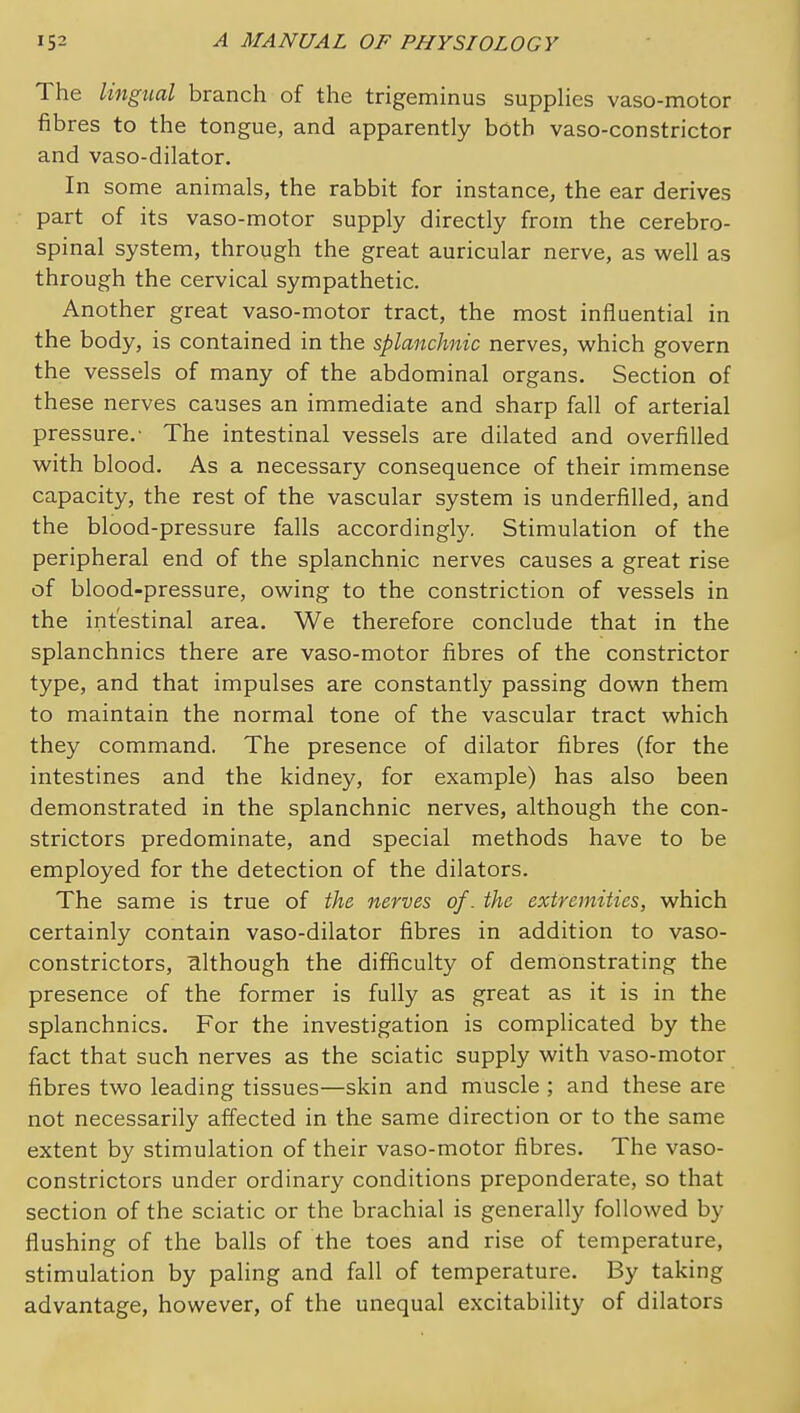 The lingual branch of the trigeminus supplies vaso-motor fibres to the tongue, and apparently both vaso-constrictor and vaso-dilator. In some animals, the rabbit for instance, the ear derives part of its vaso-motor supply directly from the cerebro- spinal system, through the great auricular nerve, as well as through the cervical sympathetic. Another great vaso-motor tract, the most influential in the body, is contained in the splanchnic nerves, which govern the vessels of many of the abdominal organs. Section of these nerves causes an immediate and sharp fall of arterial pressure.- The intestinal vessels are dilated and overfilled with blood. As a necessary consequence of their immense capacity, the rest of the vascular system is underfilled, and the blood-pressure falls accordingly. Stimulation of the peripheral end of the splanchnic nerves causes a great rise of blood-pressure, owing to the constriction of vessels in the intestinal area. We therefore conclude that in the splanchnics there are vaso-motor fibres of the constrictor type, and that impulses are constantly passing down them to maintain the normal tone of the vascular tract which they command. The presence of dilator fibres (for the intestines and the kidney, for example) has also been demonstrated in the splanchnic nerves, although the con- strictors predominate, and special methods have to be employed for the detection of the dilators. The same is true of the nerves of. the extremities, which certainly contain vaso-dilator fibres in addition to vaso- constrictors, mlthough the difiiculty of demonstrating the presence of the former is fully as great as it is in the splanchnics. For the investigation is complicated by the fact that such nerves as the sciatic supply with vaso-motor fibres two leading tissues—skin and muscle ; and these are not necessarily affected in the same direction or to the same extent by stimulation of their vaso-motor fibres. The vaso- constrictors under ordinary conditions preponderate, so that section of the sciatic or the brachial is generally followed by flushing of the balls of the toes and rise of temperature, stimulation by paling and fall of temperature. By taking advantage, however, of the unequal excitability of dilators