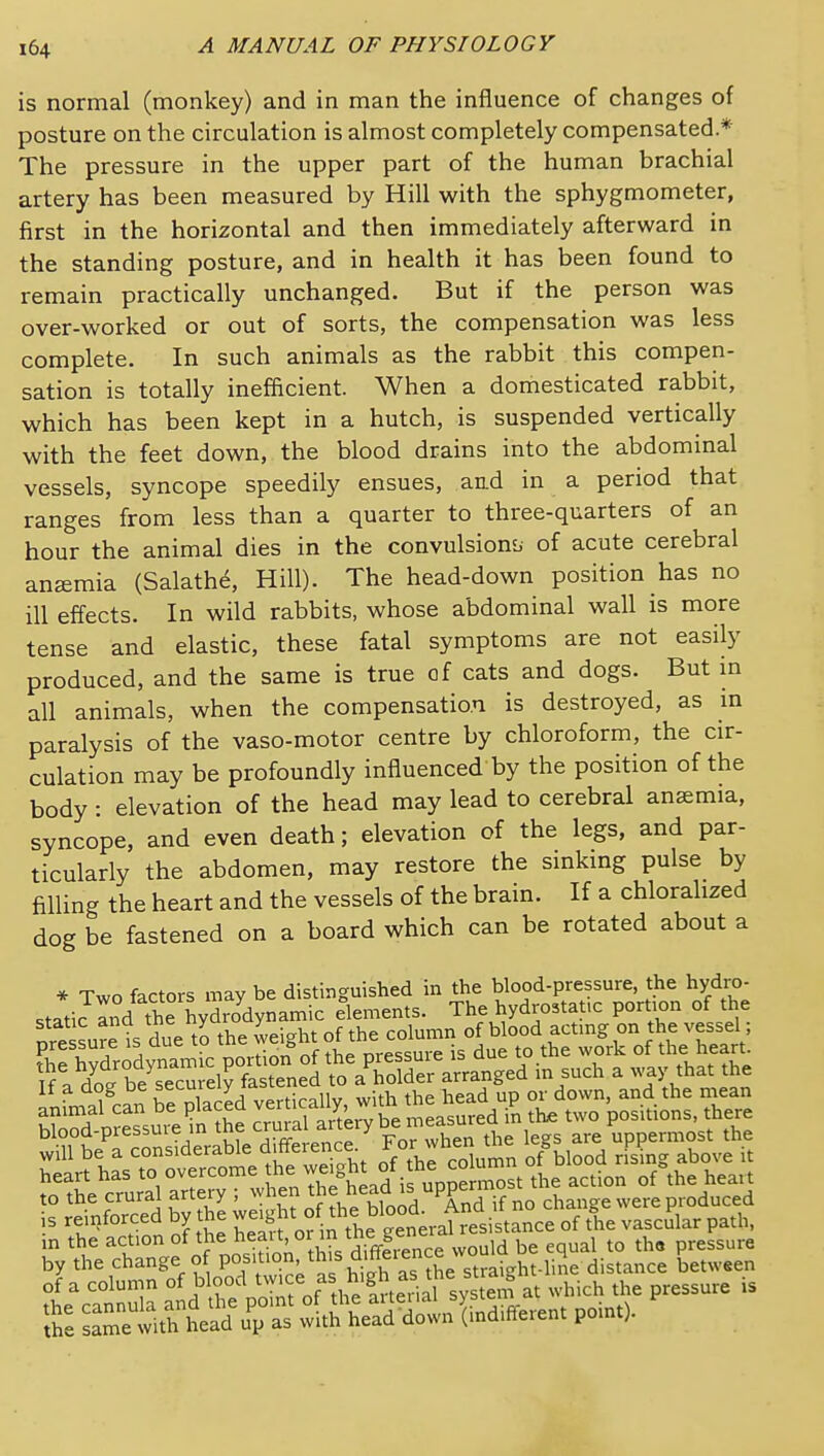 is normal (monkey) and in man the influence of changes of posture on the circulation is almost completely compensated* The pressure in the upper part of the human brachial artery has been measured by Hill with the sphygmometer, first in the horizontal and then immediately afterward in the standing posture, and in health it has been found to remain practically unchanged. But if the person was over-worked or out of sorts, the compensation was less complete. In such animals as the rabbit this compen- sation is totally inefficient. When a domesticated rabbit, which has been kept in a hutch, is suspended vertically with the feet down, the blood drains into the abdominal vessels, syncope speedily ensues, aad in a period that ranges from less than a quarter to three-quarters of an hour the animal dies in the convulsion!, of acute cerebral anemia (Salath6, Hill). The head-down position has no ill effects. In wild rabbits, whose abdominal wall is more tense and elastic, these fatal symptoms are not easily produced, and the same is true of cats and dogs. But m all animals, when the compensation is destroyed, as in paralysis of the vaso-motor centre by chloroform, the cir- culation may be profoundly influenced by the position of the body • elevation of the head may lead to cerebral ansemia, syncope, and even death; elevation of the legs, and par- ticularly the abdomen, may restore the smkmg pulse by filling the heart and the vessels of the brain. If a chlorahzed dog be fastened on a board which can be rotated about a * Two factors may be distinguished in the blood-pressure, the hydro- blood-pressuie in tne crurd,i a^iic uppermost the m the action of the ^eai t, or n tne g^^^^^^^ pressure by the change « P°?';;°J;^^^ ^ h as he stJaight-liSe distance between of a column of blood ^^'f^f 'l s„stem at which the pressure is