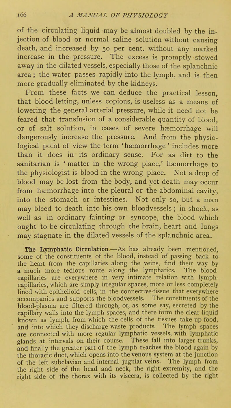 of the circulating liquid may be almost doubled by the in- jection of blood or normal saline solution without causing death, and increased by 50 per cent, without any marked increase in the pressure. The excess is promptly stowed away in the dilated vessels, especially those of the splanchnic area; the water passes rapidly into the lymph, and is then more gradually eliminated by the kidneys. From these facts we can deduce the practical lesson, that blood-letting, unless copious, is useless as a means of lowering the general arterial pressure, while it need not be feared that transfusion of a considerable quantity of blood, or of salt solution, in cases of severe hsemorrhage will dangerously increase the pressure. And from the physio- logical point of view the term ' hsemorrhage ' includes more than it does in its ordinary sense. For as dirt to the sanitarian is * matter in the wrong place,' haemorrhage to the physiologist is blood in the wrong place. Not a drop of blood may be lost from the body, and yet death may occur from haemorrhage into the pleural or the abdominal cavity, into the stomach or intestines. Not only so, but a man may bleed to death into his own bloodvessels ; in shock, as well as in ordinary fainting or syncope, the blood which ought to be circulating through the brain, heart and lungs may stagnate in the dilated vessels of the splanchnic area. The Lymphatic Circulation.—As has already been mentioned, some of the constituents of the blood, instead of passing back to the heart from the capillaries along the veins, find their way by a much more tedious route along the lymphatics. The blood- capillaries are everywhere in very intimate relation with lymph- capillaries, which are simply irregular spaces, more or less completely lined with epithelioid cells, in the connective-tissue that everywhere accompanies and supports the bloodvessels. The constituents of the blood-plasma are filtered through, or, as some say, secreted by the capillary walls into the lymph spaces, and there form the clear liquid known as lymph, from which the cells of the tissues take up food, and into which they discharge waste products. The lymph spaces are connected with more regular lymphatic vessels, with lymphatic glands at intervals on their course. These fall into larger trunks, and finally the greater part of the lymph reaches the blood again by the thoracic duct, which opens into the venous system at the junction of the left subclavian and internal jugular veins. The lymph from the right side of the head and neck, the right extremity, and the right side of the thorax with its viscera, is collected by the right