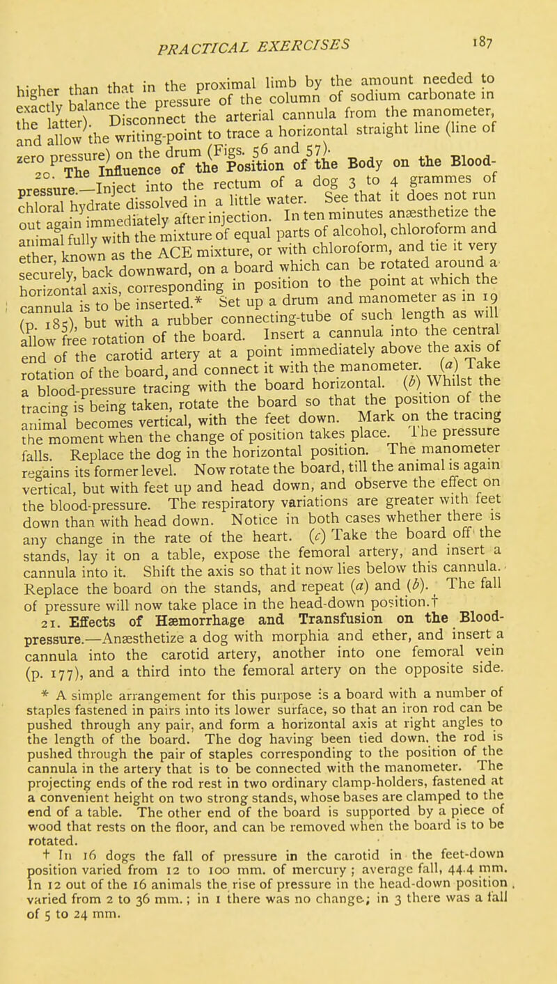 h,>her than that in the proximal limb by the amount needed to ^ fi hnt?nrp the oressure of the column of sodmm carbonate in Se latter Di con'nect the arterial cannula from the manometer and iuow the writing-point to trace a horizontal straight hne (hne of --«;e^c:»^^^^^^^^^ Body on t.e Blood nrp<,^iire -Inkct into the rectum of a dog 3 to 4 grammes of ?hS hydrai dissolved in a little water. See that it does not run cniorai n}uiaL oftpr iniection In ten minutes anaesthetize the SnyTi h itS^^^^ parts of alcohol, chloroform and ShS known as the ACE mixture, or with chloroform, and tie it very secSeiy back downward, on a board which can be rotated around a roSal axis, corresponding in position to the point a which the cannura is to be inserted * Set up a drum and manometer as in 19 (p ?85), but with a rubber connecting-tube of such length as w.l iliow free rotation of the board. Insert a cannula into the centra end of the carotid artery at a point immediately above the axis of rotation of the board, and connect it with the manometer W Take a blood-pressure tracing with the board horizontal. (^) Whilst he Lcing is being taken, rotate the board so that the position of the ar^tial becomis vertical, with the feet down. Mark on the tracing ?he moment when the change of position takes place i he pressure falls Replace the dog in the horizontal position. The manometer regains its former level. Now rotate the board, till the animal is again vertical, but with feet up and head down, and observe the effect on the blood-pressure. The respiratory variations are greater with feet down than with head down. Notice in both cases whether there is any change in the rate of the heart, {c) Take the board off' the stands, lay it on a table, expose the femoral artery, and insert a cannula into it. Shift the axis so that it now lies below this cannula. Replace the board on the stands, and repeat {a) and {b). ^ The fall of pressure will now take place in the head-down position.! 21. Effects of Hsemorrhage and Transfusion on the Blood- pressure.—Ansesthetize a dog with morphia and ether, and insert a cannula into the carotid artery, another into one femoral vein (p. 177), and a third into the femoral artery on the opposite side. * A simple arrangement for this purpose is a board with a number of staples fastened in pairs into its lower surface, so that an iron rod can be pushed through any pair, and form a horizontal axis at right angles to the length of the board. The dog having been tied down, the rod is pushed through the pair of staples corresponding to the position of the cannula in the artery that is to be connected with the manometer. The projecting ends of the rod rest in two ordinary clamp-holders, fastened at a convenient height on two strong stands, whose bases are clamped to the end of a table. The other end of the board is supported by a piece of wood that rests on the floor, and can be removed when the board is to be rotated. t In 16 dogs the fall of pressure in the carotid in the feet-down position varied from 12 to 100 mm. of mercury ; average fall, 44 4 mrn. In 12 out of the 16 animals the rise of pressure in the head-down position varied from 2 to 36 mm.; in 1 there was no change.; in 3 there was a fall of 5 to 24 mm.