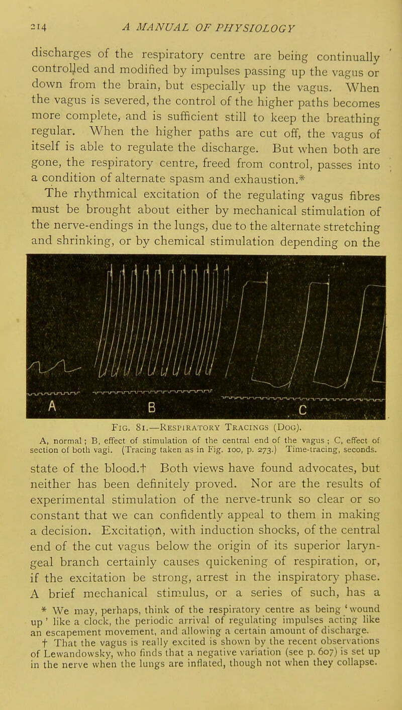 discharges of the respiratory centre are being continually controlled and modified by impulses passing up the vagus or down from the brain, but especially up the vagus. When the vagus is severed, the control of the higher paths becomes more complete, and is sufficient still to keep the breathing regular. When the higher paths are cut off, the vagus of itself is able to regulate the discharge. But when both are gone, the respiratory centre, freed from control, passes into a condition of alternate spasm and exhaustion.* The rhythmical excitation of the regulating vagus fibres must be brought about either by mechanical stimulation of the nerve-endings in the lungs, due to the alternate stretching and shrinking, or by chemical stimulation depending on the Fig. 8i.—REsriRATORY Tracikgs (Dog). A, normal; B, effect of stimulation of the central end of the vagus ; C, effect of section of both vagi. (Tracing taken as in Fig. loo, p. 273.) Time-tracing, seconds. state of the blood.t Both views have found advocates, but neither has been definitely proved. Nor are the results of experimental stimulation of the nerve-trunk so clear or so constant that we can confidently appeal to them in making a decision. Excitation, with induction shocks, of the central end of the cut vagus below the origin of its superior laryn- geal branch certainly causes quickening of respiration, or, if the excitation be strong, arrest in the inspiratory phase. A brief mechanical stimulus, or a series of such, has a * We may, perhaps, think of the respiratory cetitre as being 'wound up ' like a clock, the periodic arrival of regulating impulses acting like an escapement movement, and allowing a certain amount of discharge. t That the vagus is really excited is shown by the recent observations of Lewandovvsky, who finds that a negative variation (see p. 607) is set up in the nerve when the lungs are inflated, though not when they collapse.