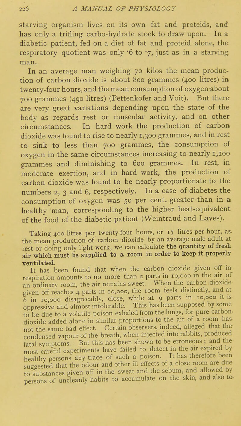 starving organism lives on its own fat and proteids, and has only a trifling carbo-hydrate stock to draw upon. In a diabetic patient, fed on a diet of fat and proteid alone, the respiratory quotient was only '6 to 7, just as in a starving man. In an average man weighing 70 kilos the mean produc- tion of carbon dioxide is about 800 grammes (400 litres) in twenty-four hours, and the mean consumption of oxygen about 700 grammes (490 litres) (Pettenkofer and Voit). But there are very great variations depending upon the state of the body as regards rest or muscular activity, and on other circumstances. In hard work the production of carbon, dioxide was found to rise to nearly 1,300 grammes, and in rest to sink to less than 700 grammes, the consumption of oxygen in the same circumstances increasing to nearly 1,100 grammes and diminishing to 600 grammes. In rest, in moderate exertion, and in hard work, the production of carbon dioxide was found to be nearly proportionate to the numbers 2, 3 and 6, respectively. In a case of diabetes the consumption of oxygen was 50 per cent, greater than in ai healthy man, corresponding to the higher heat-equivalent of the food of the diabetic patient (Weintraud and Laves). Taking 400 litres per twenty-four hours, or 17 litres per hour, as. the mean production of carbon dioxide by an average male adult at rest or doing only light work, we can calculate the quantity of fresh, air which must be supplied to a room in order to keep it properly ventilated. . It has been found that when the carbon dioxide given off in. respiration amounts to no more than 2 parts in 10,000 in the air of an ordinary room, the air remains sweet. When the carbon dioxide given off reaches 4 parts in 10,000, the room feels distinctly, and at 6 in 10,000 disagreeably, close, while at 9 parts in 10,000 it is oppressive and almost intolerable. This has been supposed by some to be due to a volatile poison exhaled from the lungs, for pure carbon dioxide added alone in similar proportions to the air of a room has not the same bad effect. Certain observers, indeed, alleged that the- condensed vapour of the breath, when injected into rabbits, produced fatal symptoms. But this has been shown to be erroneous ; and the most careful experiments have failed to detect in the air expired by healthy persons any trace of such a poison. It has therefore been suggested that the odour and other ill effects of a close room are due to substances given off in the sweat and the sebum, and allowed by persons of uncleanly habits to accumulate on the skin, and also to^