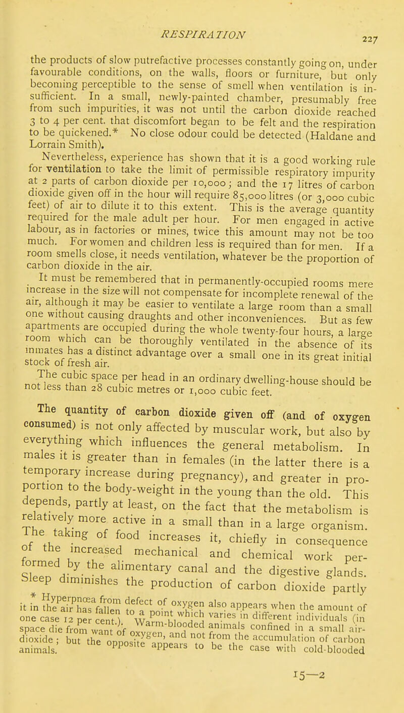 the products of slow putrefactive processes constantly going on, under favourable conditions, on the walls, floors or furniture, but only becoming perceptible to the sense of smell when ventilation is in- sufficient. In a small, newly-painted chamber, presumably free from such impurities, it was not until the carbon dioxide reached 3 to 4 per cent, that discomfort began to be felt and the respiration to be quickened.* No close odour could be detected (Haldane and Lorrain Smith). Nevertheless, experience has shown that it is a good working rule for ventilation to take the limit of permissible respiratory impurity at 2 parts of carbon dioxide per 10,000; and the 17 litres of carbon dioxide given off in the hour will require 85,000 litres (or 3 000 cubic feet) of air to dilute it to this extent. This is the average quantity required for the male adult per hour. For men engaged in active labour, as in factories or mines, twice this amount may not be too much. For women and children less is required than for men If a room smells close, it needs ventilation, whatever be the proportion of carbon dioxide in the air. It must be remembered that in permanently-occupied rooms mere increase in the size will not compensate for incomplete renewal of the air, although it may be easier to ventilate a large room than a small one without causing draughts and other inconveniences. But as few apartments are occupied during the whole twenty-four hours a larse room which can be thoroughly ventilated in the absence of its inmates has a distinct advantage over a small one in its great initial stocK or Iresh air. not^les.'£ T'^^' ^^^^ ^ ordinary dwelling-house should be not Jess than 28 cubic metres or 1,000 cubic feet. The quantity of carbon dioxide given off (and of oxygen consumed) is not only affected by muscular work, but also by everything which influences the general metabolism. In males it is greater than in females (in the latter there is a temporary increase during pregnancy), and greater in pro- portion to the body-weight in the young than the old. This depends, partly at least, on the fact that the metabolism is relatively more active in a small than in a large organism. Ihe takmg of food increases it, chiefly in consequence of the increased mechanical and chemical work per- formed by the alimentary canal and the digestive glands Sleep diminishes the production of carbon dioxide partly it Tn fhe'a^LTflE ^^TrS ^^K^T ^PP^^*^ ^^^^-^ of one case 12 pe Sn^) Wa^n Inn I'S individuals (in space die from wnnt nV ^^^^'^looded animals confined in a small air- dioxide but ti;o.nos^te^'n^r^^ T accumulation of carbin animals. PP ^PP^^'' be the case with cold-blooded 15—2