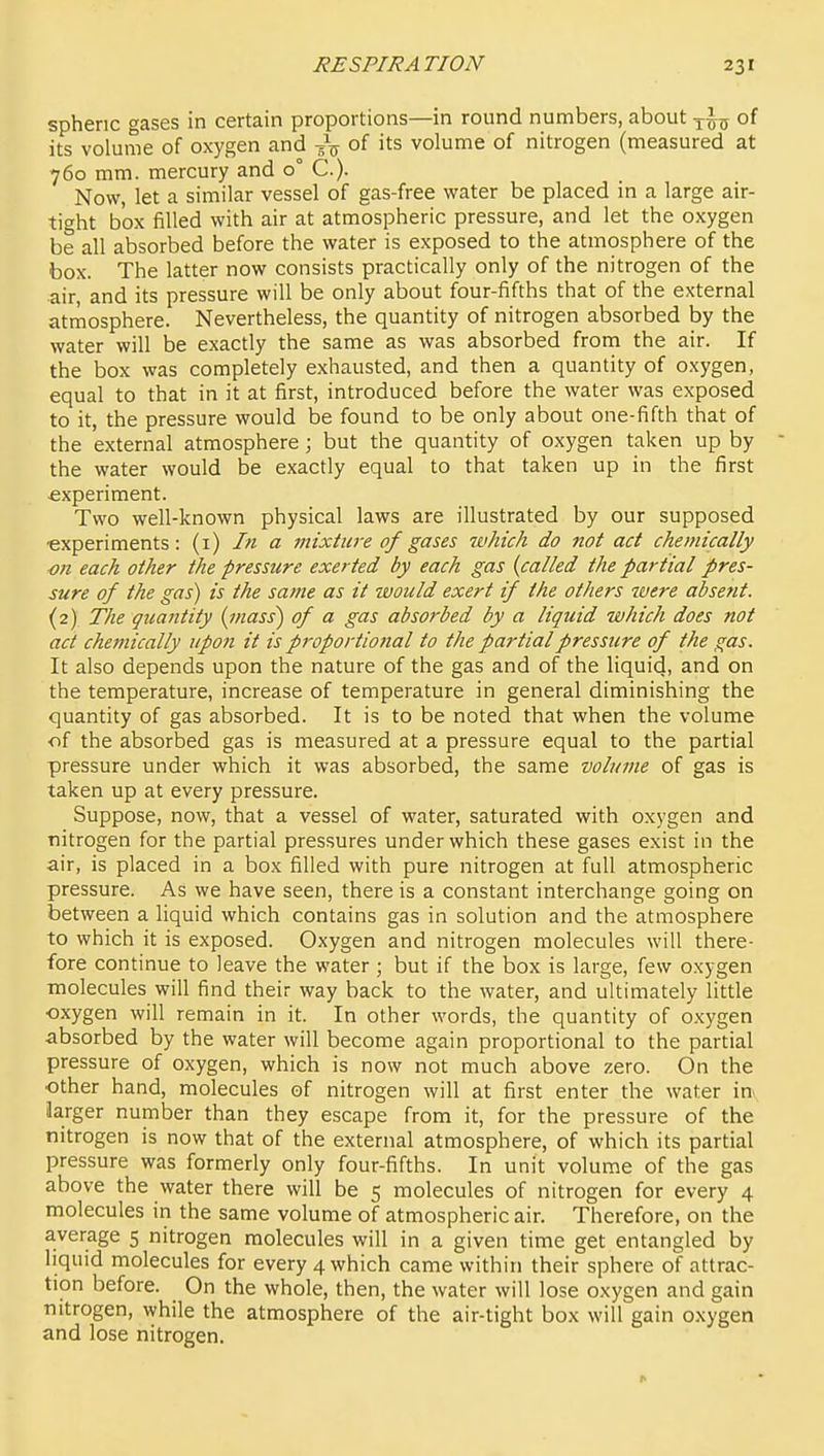 spheric gases in certain proportions—in round numbers, about -j-^o of its volume of oxygen and of its volume of nitrogen (measured at 760 mm. mercury and 0° C.). Now, let a similar vessel of gas-free water be placed in a large air- tit^ht box filled with air at atmospheric pressure, and let the oxygen be all absorbed before the water is exposed to the atmosphere of the box. The latter now consists practically only of the nitrogen of the air, and its pressure will be only about four-fifths that of the external atmosphere. Nevertheless, the quantity of nitrogen absorbed by the water will be exactly the same as was absorbed from the air. If the box was completely exhausted, and then a quantity of oxygen, equal to that in it at first, introduced before the water was exposed to it, the pressure would be found to be only about one-fifth that of the external atmosphere; but the quantity of oxygen taken up by the water would be exactly equal to that taken up in the first experiment. Two well-known physical laws are illustrated by our supposed •experiments: (i) In a mixtia-e of gases which do not act chemically ■on each other the pressure exerted by each gas {called the partial pres- sure of the gas) is the same as it would exert if the others were absetit. (2) The qitantity {mass) of a gas absorbed by a liquid which does not act chemically upon it is proportional to the partial pressure of the gas. It also depends upon the nature of the gas and of the liquid, and on the temperature, increase of temperature in general diminishing the quantity of gas absorbed. It is to be noted that when the volume of the absorbed gas is measured at a pressure equal to the partial pressure under which it was absorbed, the same volume of gas is taken up at every pressure. Suppose, now, that a vessel of water, saturated with oxygen and nitrogen for the partial pressures under which these gases exist in the air, is placed in a box filled with pure nitrogen at full atmospheric pressure. As we have seen, there is a constant interchange going on between a liquid which contains gas in solution and the atmosphere to which it is exposed. Oxygen and nitrogen molecules will there- fore continue to leave the water ; but if the box is large, few oxygen molecules will find their way back to the water, and ultimately little oxygen will remain in it. In other words, the quantity of oxygen absorbed by the water will become again proportional to the partial pressure of oxygen, which is now not much above zero. On the other hand, molecules of nitrogen will at first enter the water in^ Jarger number than they escape from it, for the pressure of the nitrogen is now that of the external atmosphere, of which its partial pressure was formerly only four-fifths. In unit volume of the gas above the water there will be 5 molecules of nitrogen for every 4 molecules in the same volume of atmospheric air. Therefore, on the average 5 nitrogen molecules will in a given time get entangled by liquid molecules for every 4 which came within their sphere of attrac- tion before. On the whole, then, the water will lose oxygen and gain nitrogen, while the atmosphere of the air-tight box will gain oxygen and lose nitrogen.