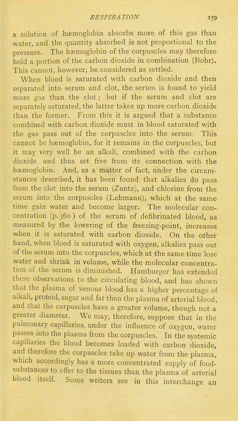 a solution of haemoglobin absorbs more of this gas than water, and the quantity absorbed is not proportional to the pressure. The hasmoglobin of the corpuscles may therefore hold a portion of the carbon dioxide in combination (Bohr). This cannot, however, be considered as settled. When blood is saturated with carbon dioxide and then separated into serum and clot, the serum is found to yield more gas than the clot ; but if the serum and clot are separately saturated, the latter takes up more carbon dioxide than the former. From this it is argued that a substance combined with carbon dioxide must in blood saturated with the gas pass out of the corpuscles into the serum. This cannot be hasmoglobin, for it remains in the corpuscles, but it may very well be an alkali, combined with the carbon dioxide and thus set free from its connection with the haemoglobin. And, as a matter of fact, under the circum- stances described, it has been found that alkalies do pass from the clot into the serum (Zuntz), and chlorine from the serum into the corpuscles (Lehmann), which at the same time gain water and become larger. The molecular con- centration (p.360) of the serum of defibrinated blood, as measured by the lowering of the freezing-point, increases when it is saturated with carbon dioxide. On the other hand, when blood is saturated with oxygen, alkahes pass out of the serum into the corpuscles, which at the same time lose water and shrink in volume, while the molecular concentra- tion of the serum is diminished. Hamburger has extended these observations to the circulating blood, and has shown that the plasma of venous blood has a higher percentage of alkali, proteid, sugar and fat than the plasma of arterial blood, and that the corpuscles have a greater volume, though not a greater diameter. We may, therefore, suppose that in the pulmonary capillaries, under the influence of oxygen, water passes into the plasma from the corpuscles. In the systemic capillaries the blood becomes loaded with carbon dioxide, and therefore the corpuscles take up water from the plasma, which accordingly has a more concentrated supply of food- substances to offer to the tissues than the plasma of arterial blood itself. Some writers see in this interchange an