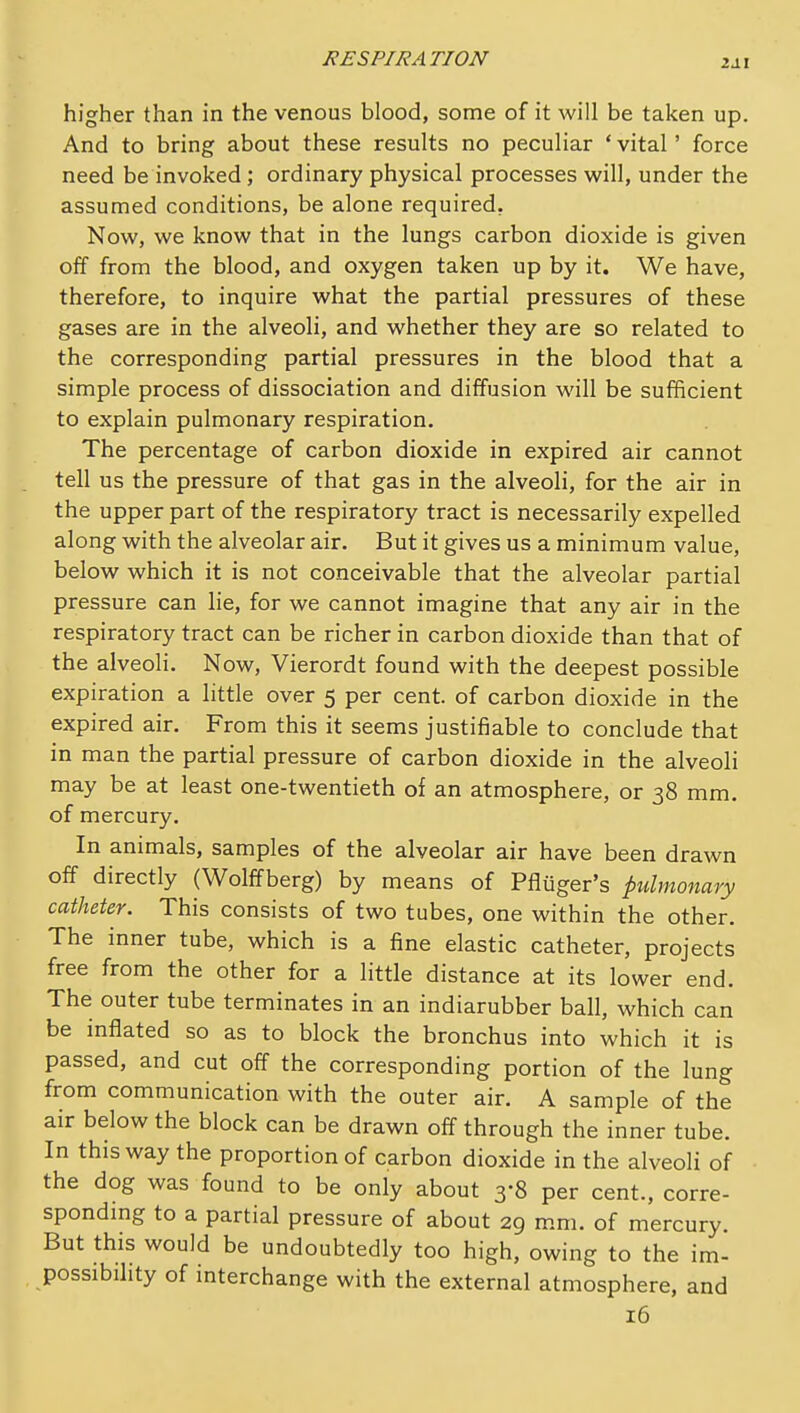 higher than in the venous blood, some of it will be taken up. And to bring about these results no peculiar ' vital' force need be invoked; ordinary physical processes will, under the assumed conditions, be alone required. Now, we know that in the lungs carbon dioxide is given off from the blood, and oxygen taken up by it. We have, therefore, to inquire what the partial pressures of these gases are in the alveoli, and whether they are so related to the corresponding partial pressures in the blood that a simple process of dissociation and diffusion will be sufficient to explain pulmonary respiration. The percentage of carbon dioxide in expired air cannot tell us the pressure of that gas in the alveoli, for the air in the upper part of the respiratory tract is necessarily expelled along with the alveolar air. But it gives us a minimum value, below which it is not conceivable that the alveolar partial pressure can lie, for we cannot imagine that any air in the respiratory tract can be richer in carbon dioxide than that of the alveoli. Now, Vierordt found with the deepest possible expiration a little over 5 per cent, of carbon dioxide in the expired air. From this it seems justifiable to conclude that in man the partial pressure of carbon dioxide in the alveoli may be at least one-twentieth of an atmosphere, or 38 mm. of mercury. In animals, samples of the alveolar air have been drawn off directly (Wolffberg) by means of Pfliiger's pulmonary catheter. This consists of two tubes, one within the other. The inner tube, which is a fine elastic catheter, projects free from the other for a little distance at its lower end. The outer tube terminates in an indiarubber ball, which can be inflated so as to block the bronchus into which it is passed, and cut off the corresponding portion of the lung from communication with the outer air. A sample of the air below the block can be drawn off through the inner tube. In this way the proportion of carbon dioxide in the alveoli of the dog was found to be only about 3-8 per cent., corre- spondmg to a partial pressure of about 29 mm. of mercury. But this would be undoubtedly too high, owing to the im- possibility of interchange with the external atmosphere, and 16