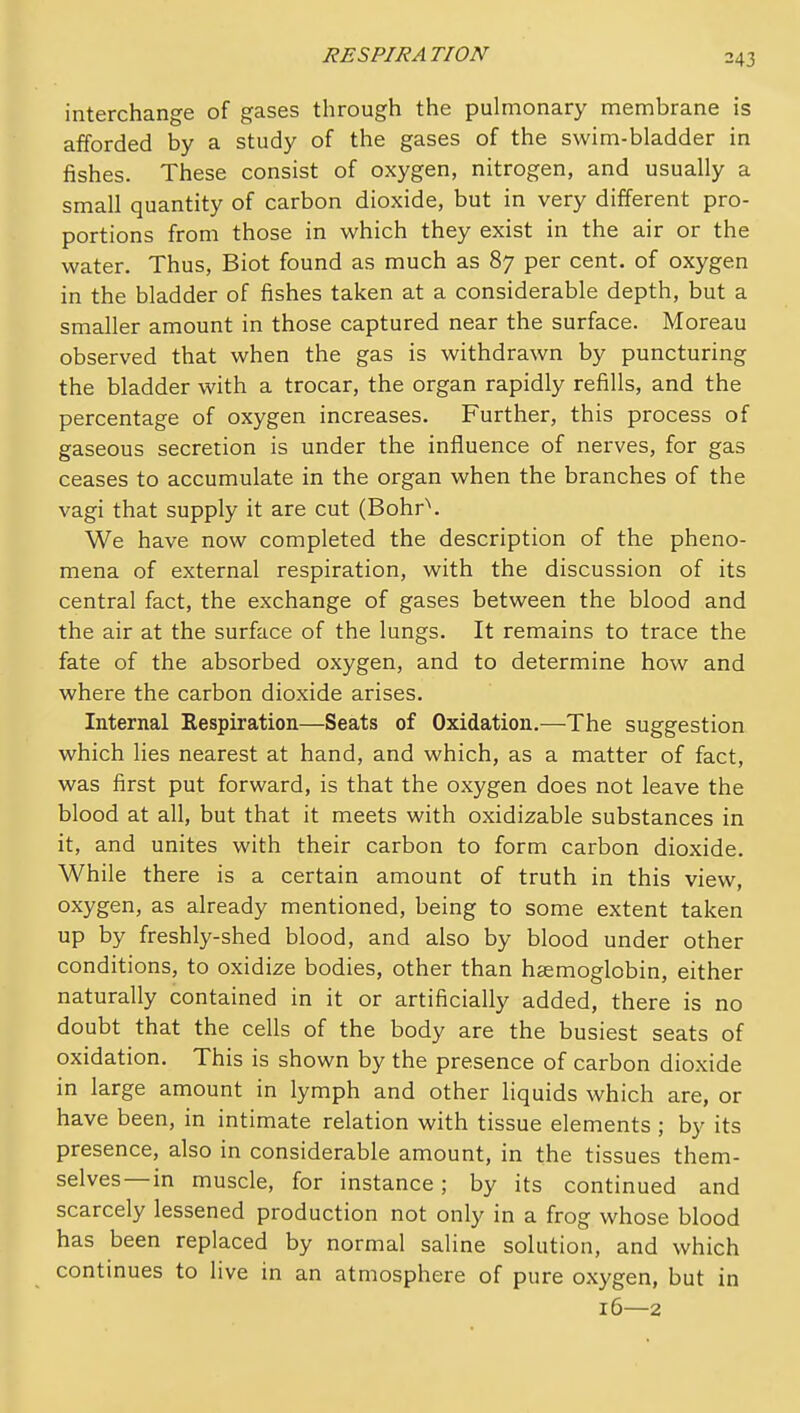 interchange of gases through the pulmonary membrane is afforded by a study of the gases of the swim-bladder in fishes. These consist of oxygen, nitrogen, and usually a small quantity of carbon dioxide, but in very different pro- portions from those in which they exist in the air or the water. Thus, Biot found as much as 87 per cent, of oxygen in the bladder of fishes taken at a considerable depth, but a smaller amount in those captured near the surface. Moreau observed that when the gas is withdrawn by puncturing the bladder with a trocar, the organ rapidly refills, and the percentage of oxygen increases. Further, this process of gaseous secretion is under the influence of nerves, for gas ceases to accumulate in the organ when the branches of the vagi that supply it are cut (Bohr\ We have now completed the description of the pheno- mena of external respiration, with the discussion of its central fact, the exchange of gases between the blood and the air at the surface of the lungs. It remains to trace the fate of the absorbed oxygen, and to determine how and where the carbon dioxide arises. Internal Respiration—Seats of Oxidation.—The suggestion which lies nearest at hand, and which, as a matter of fact, was first put forward, is that the oxygen does not leave the blood at all, but that it meets with oxidizable substances in it, and unites with their carbon to form carbon dioxide. While there is a certain amount of truth in this view, oxygen, as already mentioned, being to some extent taken up by freshly-shed blood, and also by blood under other conditions, to oxidize bodies, other than haemoglobin, either naturally contained in it or artificially added, there is no doubt that the cells of the body are the busiest seats of oxidation. This is shown by the presence of carbon dioxide in large amount in lymph and other liquids which are, or have been, in intimate relation with tissue elements ; by its presence, also in considerable amount, in the tissues them- selves—in muscle, for instance; by its continued and scarcely lessened production not only in a frog whose blood has been replaced by normal saline solution, and which continues to live in an atmosphere of pure oxygen, but in 16—2