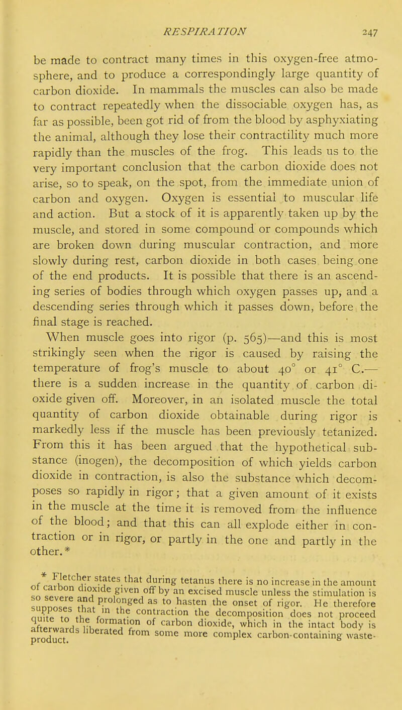 be made to contract many times in this oxygen-free atmo- sphere, and to produce a correspondingly large quantity of carbon dioxide. In mammals the muscles can also be made to contract repeatedly when the dissociable oxygen has, as far as possible, been got rid of from the blood by asphyxiating the animal, although they lose their contractility much more rapidly than the muscles of the frog. This leads us to the very important conclusion that the carbon dioxide does not arise, so to speak, on the spot, from the immediate union of carbon and oxygen. Oxygen is essential to muscular life and action. But a stock of it is apparently taken up by the muscle, and stored in some compound or compounds which are broken down during muscular contraction, and more slowly during rest, carbon dioxide in both cases being one of the end products. It is possible that there is an ascend- ing series of bodies through which oxygen passes up, and a descending series through which it passes down, before the final stage is reached. When muscle goes into rigor (p. 565)—and this is most strikingly seen when the rigor is caused by raising the temperature of frog's muscle to about 40° or 41° C-— there is a sudden increase in the quantity of carbon di- oxide given off. Moreover, in an isolated muscle the total quantity of carbon dioxide obtainable during rigor is markedly less if the muscle has been previously tetanized. From this it has been argued that the hypothetical sub- stance (inogen), the decomposition of which yields carbon dioxide in contraction, is also the substance which decom- poses so rapidly in rigor; that a given amount of it exists in the muscle at the time it is removed from the influence of the blood; and that this can all explode either in con- traction or in rigor, or partly in the one and partly in the other. * ^fto■^K^'^^ states that during tetanus there is no increase in the amount ot caibon dioxide given off by an excised muscle unless the stimulation is so severe and prolonged as to hasten the onset of rigor. He therefore ^7,;,^°?^ i . contraction the decomposition does not proceed ^ftlrw^?^ ri. ^''d^' which in the intact body is product ^^^'^'^ ^^^ ^o^'e complex carbon-containing waste-