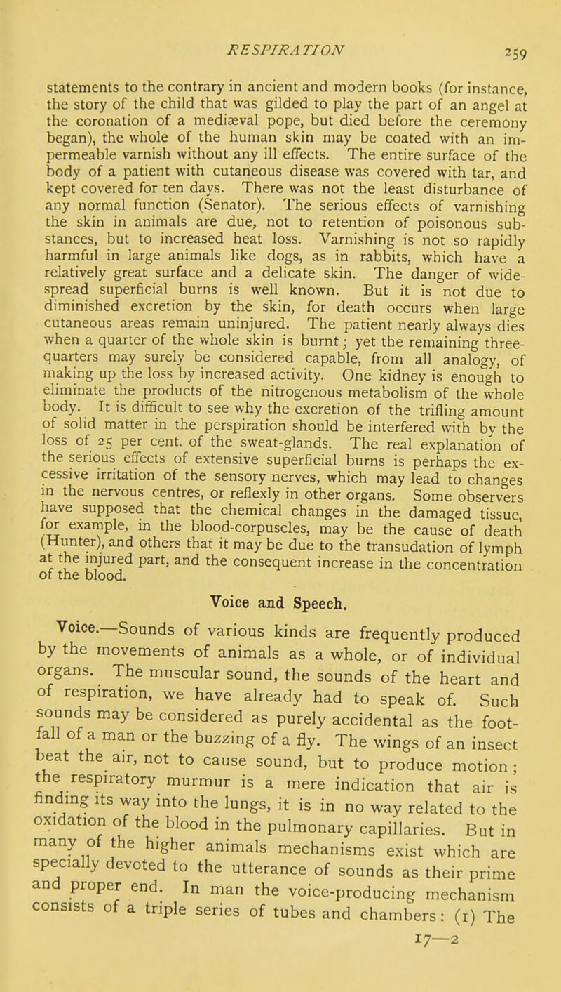 statements to the contrary in ancient and modern books (for instance, the story of the child that was gilded to play the part of an angel at the coronation of a mediaaval pope, but died before the ceremony began), the whole of the human skin may be coated with an im- permeable varnish without any ill effects. The entire surface of the body of a patient with cutaneous disease was covered with tar, and kept covered for ten days. There was not the least disturbance of any normal function (Senator). The serious effects of varnishing the skin in animals are due, not to retention of poisonous sub- stances, but to increased heat loss. Varnishing is not so rapidly harmful in large animals like dogs, as in rabbits, which have a relatively great surface and a delicate skin. The danger of wide- spread superficial burns is well known. But it is not due to diminished excretion by the skin, for death occurs when large cutaneous areas remain uninjured. The patient nearly always dies when a quarter of the whole skin is burnt; yet the remaining three- quarters may surely be considered capable, from all analogy, of making up the loss by increased activity. One kidney is enough to eliminate the products of the nitrogenous metabolism of the whole body. It is difficult to see why the excretion of the trifling amount of solid matter in the perspiration should be interfered with by the loss of 25 per cent, of the sweat-glands. The real explanation of the serious effects of extensive superficial burns is perhaps the ex- cessive irritation of the sensory nerves, which may lead to changes m the nervous centres, or reflexly in other organs. Some observers have supposed that the chemical changes in the damaged tissue, for example, in the blood-corpuscles, may be the cause of death (Hunter), and others that it may be due to the transudation of lymph at the injured part, and the consequent increase in the concentration of the blood. Voice and Speech. Voice.—Sounds of various kinds are frequently produced by the movements of animals as a whole, or of individual organs. The muscular sound, the sounds of the heart and of respiration, we have already had to speak of. Such sounds may be considered as purely accidental as the foot- fall of a man or the buzzing of a fly. The wings of an insect beat the air, not to cause sound, but to produce motion • the respiratory murmur is a mere indication that air is finding Its way into the lungs, it is in no way related to the oxidation of the blood in the pulmonary capillaries. But in many of the higher animals mechanisms exist which are specially devoted to the utterance of sounds as their prime and proper end. In man the voice-producing mechanism consists of a triple series of tubes and chambers: (r) The 17—2