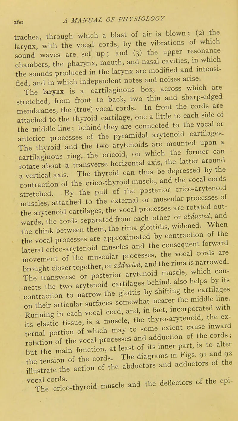 trachea, through which a blast of air is blown; (2) the larynx, with the vocal cords, by the vibrations of which sound waves are set up; and (3) the upper resonance chambers, the pharynx, mouth, and nasal cavities, m which the sounds produced in the larynx are modified and mtensi- fied and in which independent notes and noises arise. The larynx is a cartilaginous box, across which are stretched, from front to back, two thin and sharp-edged membranes, the (true) vocal cords. In front the cords are attached to the thyroid cartilage, one a little to each side of the middle Hne ; behind they are connected to the vocal or anterior processes of the pyramidal arytenoid cartilages. The thyroid and the two arytenoids are mounted upon a cartilaginous ring, the cricoid, on which the former can roSte about a transverse horizontal axis, the latter -oun^ a vertical axis. The thyroid can thus be depressed by the contraction of the crico-thyroid muscle, and the vocal cords stretched. By the pull of the posterior cnco-arytenoid muscles, attached to the external or muscular P-cesBes of the arytenoid cartilages, the vocal processes are rotated out- ward the cords separated from each other or abducted ^nd Te chink between them, the rima glottidis. widened. When - the vocal processes are approximated by contraction of the a^ral crico-arytenoid muscles and the consequen for^^^^^^^^ movement of the muscular processes, the vocal cords are « closer together, or adducUd, and the nrna .narrowed The transverse or posterior arytenoid muscle, which con Lets the two arytenoid cartilages behind, also helps by its contraction to na'rrow the glottis by shifting the cartilages on their articular surfaces somewhat nearer the middle line^ Runn ng in each vocal cord, and, in fact, --rporated w th Us ekstic tissue, is a muscle, the thyro-arytenoid, the ex- erntl port on o which may to some extent cause mward rota^on of the vocal processes and adduction of the cords but the main function, at least of its inner part, is to alte but the main diagrams in Figs, gi and 92 h:a*:::f:he ...^.L ana ......r. ot the xte'cnccthyroid muscle and the deflectors of the epi-