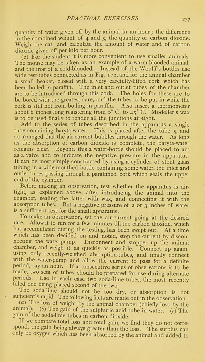 quantity of water given off by the animal in an hour; the difference in the combined weight of 4 and 5, the quantity of carbon dioxide. Weigh the cat, and calculate the amount of water and of carbon dioxide given off per kilo per hour. (2) For the student it is more convenient to use smaller animals. The mouse may be taken as an example of a warm-blooded animal, and the frog of a cold-blooded. Instead of the Woulff's bottles use wide test-tubes connected as in Fig. 102, and for the animal chamber a small beaker, closed with a very carefully-fitted cork which has been boiled in paraffin. The inlet and outlet tubes of the chamber are to be introduced through this cork. The holes for these are to be bored with the greatest care, and the tubes to be put in while the cork is still hot from boiling in paraffin. Also insert a thermometer about 6 inches long registering from 0° C. to 45° C. Modeller's wax is to be used finally to render all the junctions air-tight. Add to the series of tubes described in the apparatus a single tube containing baryta-water. This is placed after the tube 5, and so arranged that the air-current bubbles through the water. As long as the absorption of carbon dioxide is complete, the baryta-water remains clear. Beyond this a water-bottle should be placed to act as a valve and to indicate the negative pressure in the apparatus. It can be most simply constructed by using a cylinder of stout glass tubing in a wide-mouthed bottle containing some water, the inlet and outlet tubes passing through a paraffined cork which seals the upper end of the cylinder. Before making an observation, test whether the apparatus is air- tight, as explained above, after introducing the animal into the chamber, sealing the latter with wax, and connecting it with the absorption tubes. But a negative pressure of 2 or 3 inches of water is a sufficient test for the small apparatus. To make an observation, set the air-current going at the desired rate. Allow it to run for a few minutes till the carbon dioxide, which has accumulated during the testing, has been swept out. At a time which has been decided on and noted, stop the current by discon- necting the water-pump. Disconnect and stopper up the animal chamber, and weigh it as quickly as possible. Connect up again, usmg only recently-weighed absorption-tubes, and finally connect with the water-pump and allow the current to pass for a definite period, say an hour. If a consecutive series of observations is to be, made, two sets of tubes should be prepared for use during alternate periods. Use in each case two soda-lime tubes, the most recently filled one being placed second of the two. The soda-lime should not be too dry, or absorption is not sufficiently rapid. The following facts are made out in the observation : ■ ,T^^°f weight by the animal chamber (chiefly loss by the animal), (b) The gain of the sulphuric acid tube in water, (c) The gain of the soda-lime tubes in carbon dioxide. If we compare total loss and total gain, we find they do not corre- spond, the gain being always greater than the loss. The surplus can only be oxygen which has been absorbed by the animal and added to