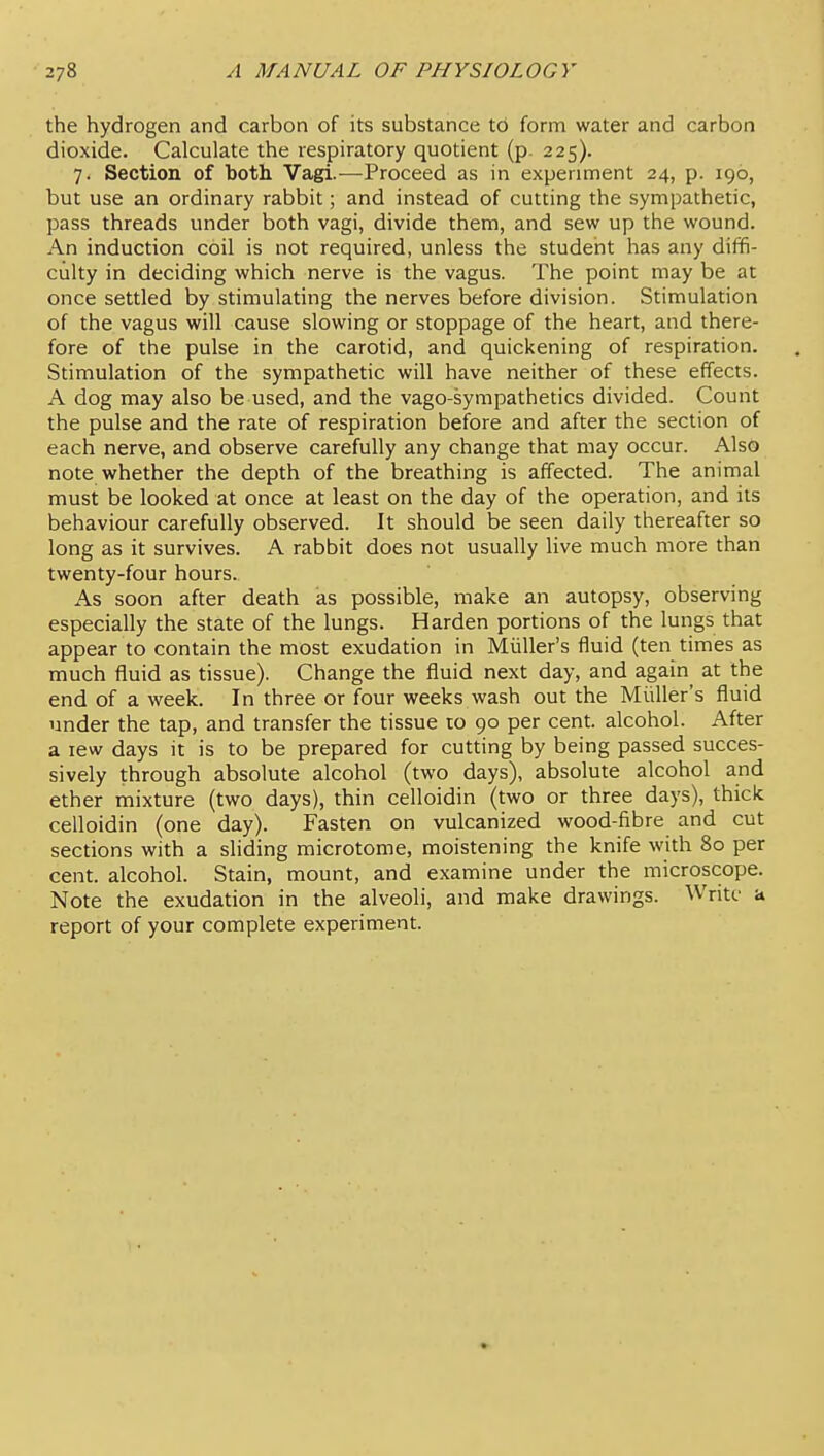 the hydrogen and carbon of its substance to form water and carbon dioxide. Calculate the respiratory quotient (p 225). 7. Section of both Vagi.—Proceed as in experiment 24, p. 196, but use an ordinary rabbit; and instead of cutting the sympathetic, pass threads under both vagi, divide them, and sew up the wound. An induction coil is not required, unless the student has any diffi- culty in deciding which nerve is the vagus. The point may be at once settled by stimulating the nerves before division. Stimulation of the vagus will cause slowing or stoppage of the heart, and there- fore of the pulse in the carotid, and quickening of respiration. Stimulation of the sympathetic will have neither of these effects. A dog may also be used, and the vago-sympathetics divided. Count the pulse and the rate of respiration before and after the section of each nerve, and observe carefully any change that may occur. Also note whether the depth of the breathing is affected. The animal must be looked at once at least on the day of the operation, and its behaviour carefully observed. It should be seen daily thereafter so long as it survives. A rabbit does not usually live much more than twenty-four hours. As soon after death as possible, make an autopsy, observing especially the state of the lungs. Harden portions of the lungs that appear to contain the most exudation in Miiller's fluid (ten times as much fluid as tissue). Change the fluid next day, and again at the end of a week. In three or four weeks wash out the Miiller's fluid under the tap, and transfer the tissue to 90 per cent, alcohol. After a lew days it is to be prepared for cutting by being passed succes- sively through absolute alcohol (two days), absolute alcohol and ether mixture (two days), thin celloidin (two or three days), thick celloidin (one day). Fasten on vulcanized wood-fibre and cut sections with a sliding microtome, moistening the knife with 80 per cent, alcohol. Stain, mount, and examine under the microscope. Note the exudation in the alveoli, and make drawings. Write a report of your complete experiment.