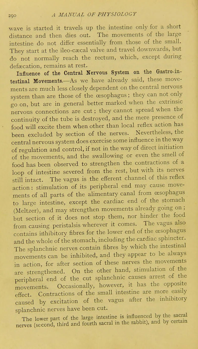 wave is started it travels up the intestine only for a short distance and then dies out. The movements of the large intestine do not differ essentially from those of the small. They start at the ileo-csecal valve and travel downwards, but do not normally reach the rectum, which, except during defascation, remains at rest. Influence of the Central Nervous System on the Gastro-in- testinal Movements.—As we have already said, these move- ments are much less closely dependent on the central nervous system than are those of the oesophagus; they can not only go on, but are in general better marked when the extrinsic nervous connections are cut; they cannot spread when the continuity of the tube is destroyed, and the mere presence of food will excite them when other than local reflex action has been excluded by section of the nerves. Nevertheless, the central nervous system does exercise some influence in the way of regulation and control, if not in the way of direct initiation of the movements, and the swallowing or even the smell of food has been observed to strengthen the contractions of a loop of intestine severed from the rest, but with its nerves still intact. The vagus is the efferent channel of this reflex action: stimulation of its peripheral end may cause move- ments of all parts of the alimentary canal from oesophagus to large intestine, except the cardiac end of the stomach (Meltzer), and may strengthen movements already going on ; but section of it does not stop them, nor hinder the food from causing peristalsis wherever it comes. The vagus also contains inhibitory fibres for the lower end of the oesophagus and the whole of the stomach, including the cardiac sphmcter. The splanchnic nerves contain fibres by which the mtestmal movements can be inhibited, and they appear to be always in action, for after section of these nerves the movements are strengthened. On the other hand, stimulation of the peripheral end of the cut splanchnic causes arrest of the movements. Occasionally, however, it has the opposite effect Contractions of the small intestine are more easily caused by excitation of the vagus after the inhibitory splanchnic nerves have been cut. The lower part of the large intestine is influenced by the sacral nerves (second, third and fourth sacral in the rabbit), and by certain